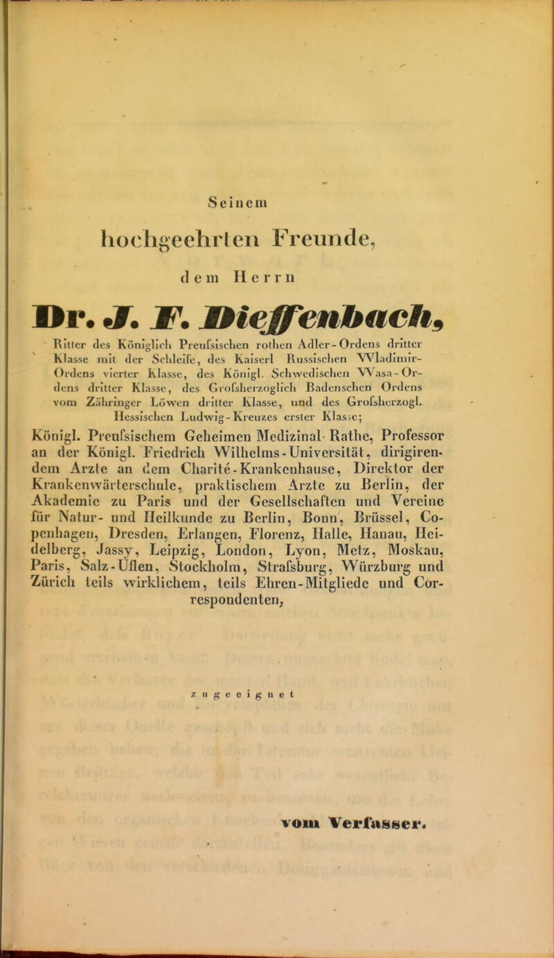 Seine m hocligeehrleii Freimcle, dem Her r ii Dr. «7. W* M^iegTenbachs Ritter dis K(>nlj;liili Preufsischcn rotlicn Adler-Ordens dritter Klasse mit der Sddeife, des K.iiserl Russlsclien V^'ladiniir- Ordens vierter Klasse, des König]. Schwedischen VN'asa-Or- dens dritter Klasse, <les Grofsherzogiich Badenschcn Ordens vom Zähringer Löwen dritter Klasse, und des Grofsliorzogl. Hessischen Ludwig-Kreuzes erster Klas.e; Königl. Prcufsischcm Geheimeu Medizinal Rathc, Professor an der KönigL Friedlich Wilhelms-Universität, dirigiren- dem Arzte an dem Charite-Krankenhause, Direktor der Krankcnwärlcrschule, praktischem Arzte zu Berlin, der Akademie zu Paris und der Gesellschaften und Vereine für Natur- und Heilkunde zu Berlin, Bonn, Brüssel, Co- peuhagen, Dresden, Erlangen, Florenz, Halle, Hanau, Hei- delherg, Jassy, Leipzig, London, Lyon, Metz, Moskau, Paris, Salz-Uflen, wStockholra, Strafsburg, Würzburg und Zürich teils wirklichem, teils Ehren-Mitgliedc und Cor- respondenten, vom Vei*fa»sei*.