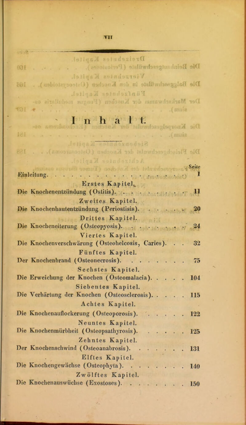 YII (9ia Inhalt. Kinleitiing 1 Erstes Kapitel.. Die Knochenentziinduug (Ostitis) 1^ Zweites Kapitel. Die Knochenhautentzündiing (Periostisis). . . Drittes Kapitel. Die Knocheneiterung (Osteopyosis) ./ Viertes Kapitel. Die Knoclienverschwärung (Osteohelcosis, Carics). . . 32 Fünftes Kapitel. Der Knochenbrand (Osteonecrosis) 75 Sechstes Kapitel. Die Erweichung der Knochen ( Osteomalacia) 104 Siebentes Kapitel. Die Verhärtung der Knochen (Osteosclerosis) 115 Achtes Kapitel. Die Knochenauflockerung (Osteoporosis) 122 Neuntes Kapitel. Die Knochenmiirbheit (Osteopsathyrosis) 125 Zehntes Kapitel. Der Knochenschwind ( Osteoanabrosis) 131 Elftes Kapitel. Die Knochengcwiichse (Ostcophyta) 140 Zwölftes Kapitel. Die Knochenauswüchse (Exosloses) 150