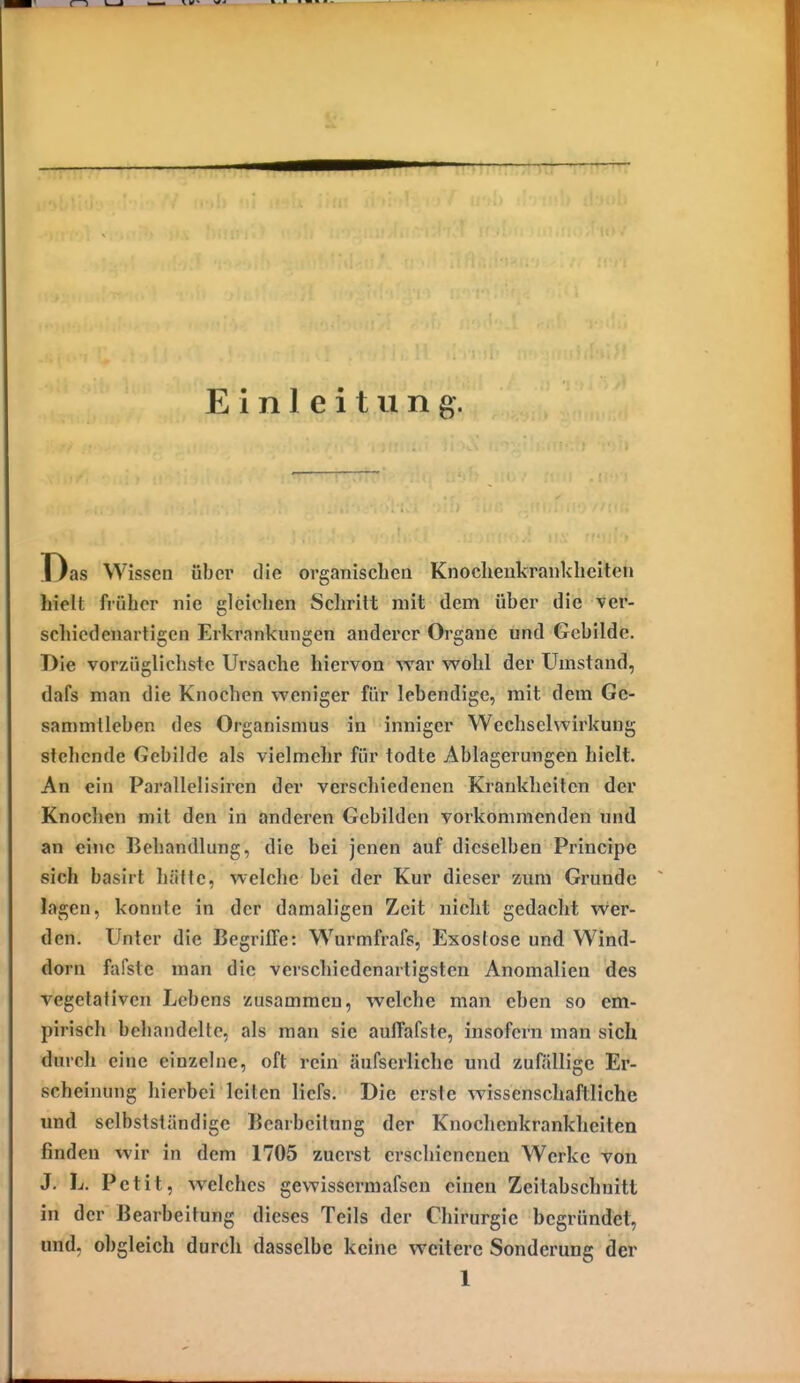 Einleitung. Das Wissen über die organiscbcn Knocheukraiiklieiten hielt früher nie gleiclien Scliritt mit dem über die ver- schiedenartigen Erkrankungen anderer Organe und Gebilde. Die vorzüglichste Ursache hiervon war wohl der Umstand, dafs man die Knochen weniger für lebendige, mit dem Gc- sammlleben des Organismus in inniger Wechselwirkung stehende Gebilde als vielmehr für todte Ablagerungen hielt. An ein Parallelisiren der verschiedenen Krankheiten der Knochen mit den in änderen Gebilden vorkommenden und an eine Behandlung, die bei jenen auf dieselben Principe sich basirt hätte, welche bei der Kur dieser zum Grunde lagen, konnte in der damaligen Zeit nicht gedacht vver- den. Unter die Begriffe: Wurmfrafs, Exostose und Wind- dorn fafsle man die verschiedenartigsten Anomalien des vegetativen Lebens zusammen, welche man eben so em- pirisch behandelte, als man sie auffafste, insofern man sich durch eine einzelne, oft rein äufscrliche und zufällige Er- scheinung hierbei leiten licfs. Die erste wissenschaftliche und selbstsiändigc Bearbeitung der Knochenkranklieiten finden wir in dem 1705 zuei'st erschienenen Werke von J. L. Petit, welches gewissermafsen einen Zeitabschnitt in der Bearbeitung dieses Teils der Chirurgie begründet, und, obgleich durch dasselbe keine weitere Sonderung der