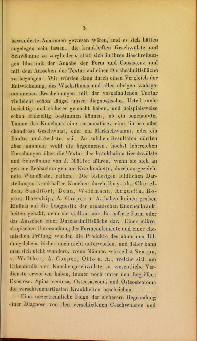 bewaiulcile Anatomen gewesen wären, und es sich hätten angelegen sein lassen, die krankhaften Geschwülste und Scliwäninie zu zergliedern, statt sich in ihren Beschreibun- gen blos mit der Angabe der Form und Consistenz und mit dem Aussehen der Textur auf einer Durchschnitlsllächc zu begnügen. Wir würden dann durch einen Vergleich der Entwickelung, des VVachsthnms und aller übrigen wahrge- nommenen Erschcinimgen mit der vorgefundenen Textur vielleicht schon längst unser diagnostisches Urteil mehr berit'hligt und sicherer gemacht haben, und beispielsweise schon frühzeitig bestimmen können, ob ein sogenannter Tumor des Knochens eine sarcomatöse, eine fibröse oder chondröse Geschwulst, oder ein Markschwamm, oder ein Fünftes und Sechstes sei. Zu solchen Resultaten dürften aber nunmehr wohl die begonnenen, höchst lehrreichen Forschungen über die Textur der krankhaften Geschwülste und Schwämme von J. Müller führen, wenn sie sich an gelreue Beobachtungen am Krankenbette, durch ausgezeich- nete Wundärzte, reihen. Die bisherigen bildlichen Dar- stellungen krankhafter Knochen durch Ruysch, Chesel- dcn, Sandifort, Bonn, Weidmann, Augustiu, Bo- yer, Howship, A. Cooper u. A. haben keinen grofsen Einlhifs auf die Diagnostik der organischen Knochenkrank- heilen gehabt, denn sie stellten nur die äufsere Form oder das Aussehen einer Durchschnittsfläche dar. Einer mikro- skopischen Untersuchung der Formenelcmentc und einer che- mischen Prüfung wurden die Produkte des abnormen Bil- duugslebens bisher noch nicht unterworfen, und daher kann man sich nicht wundern, wenn Männer, wie selbst Scarpa, V. Walther, A. Cooper, Otto u. A., welche sich um Erkeuntnifs der Knochengeschwülste so w^esenllichc Ver- dienste erworben haben, immer noch unter den BcgritTen: Exostose, Spina ventosa, Osteosarcoma und Osteosteatoma die verschiedenartigsten Krankheiten beschrieben. Eine unzertrennliche Folge der sicherem Begründung einer Diagnose von den verschiedenen Geschwülsten und