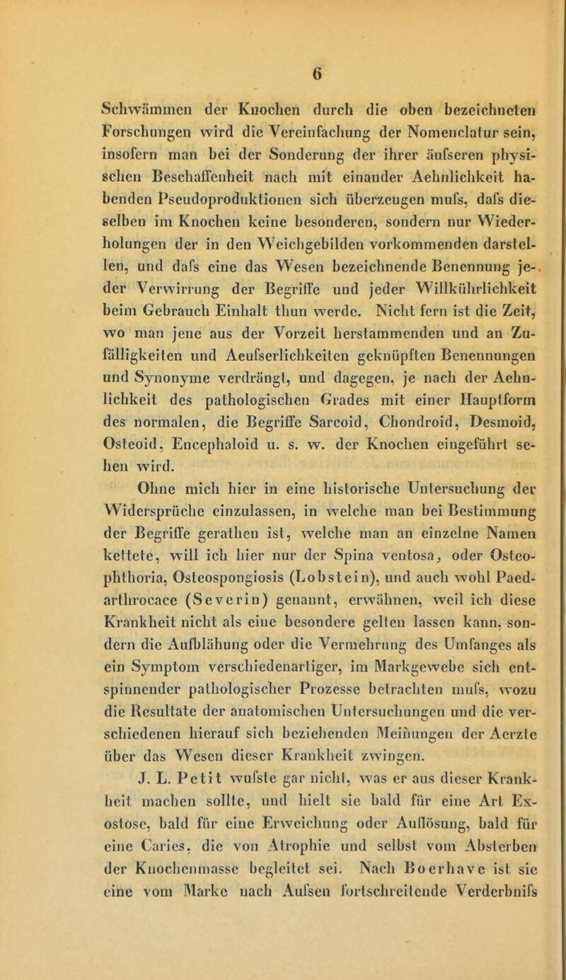 Schwämmen der Kuoclien durch die ohen bezeichneten Forschungen wird die Vereinfaclmng der Nonienclatur sein, insofern man bei der Sonderung der ihrer äufseren physi- «chen Beschaffenheit nach mit einander Aehnliclikeit ha- benden Pseudoproduktionen sich überzeugen mufs, dafs die- selben im Knochen keine besonderen, sondern nur Wieder- holungen der in den Weichgebilden vorkommenden darstel- len, und dafs eine das Wesen bezeichnende Benennung je- der Verwirrung der Begriffe und jeder Willkührlichkeit beim Gebrauch Einhalt thun werde. Nicht fern ist die Zeit, wo man jene aus der Vorzeit herstammenden und an Zu- fälligkeiten und Aeufserliclikeiten geknüpften Benennungen und Synonyme verdrängt, und dagegen, je nach der Aehn- lichkcit des pathologischen Grades mit einer Hauptform des normalen, die Begriffe Sarcoid, Chondroid, Desmoid, Osteoid, Encephaloid u. s. w. der Knochen eingeführt se- hen wird. Ohne mich hier in eine historische Untersuchung der Widersprüche einzulassen, in welche man bei Bestimmung der Begriffe gerathcn ist, welche man an einzelne Namen kettete, will ich hier nur der Spina ventosa, oder Osteo- phlhoria, Osteospongiosis (Lob st ein), und auch wohl Paed- arthrocace (Severin) genannt, erwähnen, weil ich diese Krankheit nicht als eine besondere gelten lassen kann, son- dern die Aufblähung oder die Vermehrung des ümfanges als ein Symptom verschiedenartiger, im Markgewebe sich ent- spinnender pathologischer Prozesse betrachten mufs, wozu die Resultate der anatomischen Untersuchungen und die ver- schiedenen hierauf sich beziehenden Meinungen der Aerzte über das Wesen dieser Krankheit zwingen. J. L. Petit wufsle gar nicht, was er aus dieser Krank- heit machen sollte, und hielt sie bald für eine Art Ex- ostose, bald für eine Erweichung oder Auflösung, bald für eine Caries, die von Atrophie und selbst vom Absterben der Kuochenniasse begleitet sei. Nach Boerhave ist sie eine vom Marke nach Aufsen fortschreitende Verderbnifs