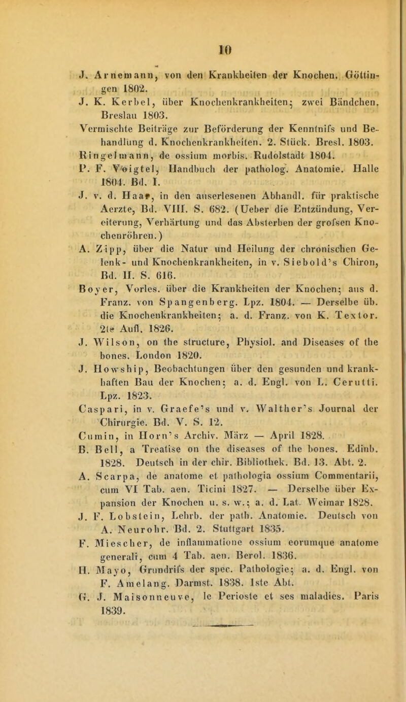 J. Arnemann, von den Krankbeilen der Knochen. Göttin- gen 1802. J. K. Kerbel, über Knocbenkrankheiten^ zwei Bündchen. Breslau 1803. Vermisciite Beiträge zur Beförderung der Kennlnifs und Be- handlung d. Knocbenkrankbeiten. 2. Stück. Bresl. 1803. Ringel mann, de ossium morbis. Rudolstadt 1804. V. F. V'oigtel, Handbuch der patholog. Anatomie. Halle 1804. Bd. I. J. V. d. Haa», in den auserlesenen Abhandl. für praktische Aerzte, Bd. VIII. S. 682. (Ueber die Entzündung, Ver- eiterung, Verhärtung und das Absterben der grofsen Kno- chenröhren.) A. Zipp, über die Natur und Heilung der chronischen Ge- lenk- und Knochenkrankheiten, in v. Siebold's Chiron, Bd. II. S. 616. Boyer, Vöries, über die Krankheiten der Knochen; aus d. Franz. von Spangenberg. Lpz. 1804. — Derselbe üb. die Knochenkrankheiten5 a. d. Franz. von K. Textor. 2ltf Aufl. 1826. J. Wilson, on the slructure, Physiol. and Diseases of the bones. London 1820. J. Ilowship, Beobachtungen über den gesunden und krank- haften Bau der Knochen; a, d. Engl, von L. Cerutti. Lpz. 1823. Caspari, in v. Graefe's und v. Walther's Journal der Chirurgie. Bd. V. S. 12. Cumin, in Ilorn's Archiv. März — April 1828. B. Bell, a Treatise on the diseases of the bones. Edinb. 1828. Deutsch in der chir. Bibliothek. Bd. 13. Abt. 2. A. Scarpa, de anatome et palhologia ossium Commentarii, cum VI Tab. aen. Ticini 1827. — Derselbe über Ex- pansion der Knochen u. s. w.; a. d. Lat. Weimar 1828. J. F. Lobstciu, Lehrb. der path. Anatomie. Deutsch von A. Neurohr. Bd. 2. Stuttgart 1835. F. Miescher, de inflammatione ossium eorumque anatome generali, cum 4 Tab. aen. Berol. 1836. H. JMayo, Grundrifs der spec. Pathologie; a. d. Engl, von F. Amelang. Darmst. 1838. Iste Abt. G. J. Mai sonn euve, le Perioste et ses nialadics. Paris 1839.