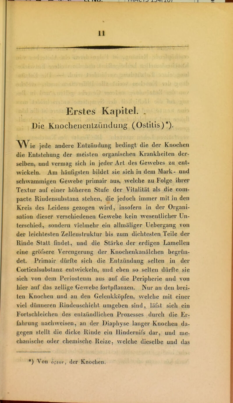 Erstes Kapitel. . Die Kiiocheneiilzündung (Ostitis)*). Wie jede andere Enlzündung bedingt die der Knochen die Entstehung der meisten organischen Krankheiten der- selben, und vermag sich in jeder Art des Gewebes zu ent- wickeln. Am häufigsten bildet sie sich in dem Mark- und schwammigen Gewebe primair aus, welche zu Folge ihrer Textur auf einer höheren Stufe der Vitalität als die com- pacte Riudensubstanz stehen, die jedoch immer mit in den Kreis des Leidens gezogen wird, insofern in der Organi- sation dieser verschiedenen Gewebe kein wesentlicher Un- terschied, sondern vielmehr ein allmäliger Ucbergang von der leichtesten Zellenstruktur bis zum dichtesten Teile der Rinde Statt findet, und die Stärke der erdigen Lamellen eine gröfsere Verengerung der Knochenkanälchen begrün- det. Primair dürfte sich die Entzündung selten in der Corticalsubstanz entwickeln, und eben so seilen dürfte sie sich von dem Periosteum aus auf die Peripherie und von hier auf das zellige Gewebe fortpflanzen. Nur an den brei- ten Knochen und an den Gclenkköpfen, welche mit einer viel dünneren Rindeuscliicht umgeben sind, läfst sich ein Forlschleichen des enlzündliclicu Prozesses durch die Er- fahrung nachweisen, an der Diaphyse langer Knochen da- gegen stellt die dicke Rinde ein llindernifs dar, und me- chanische oder chemische Reize, welche dieselbe und das *) Von o;for, der Knoclicn.