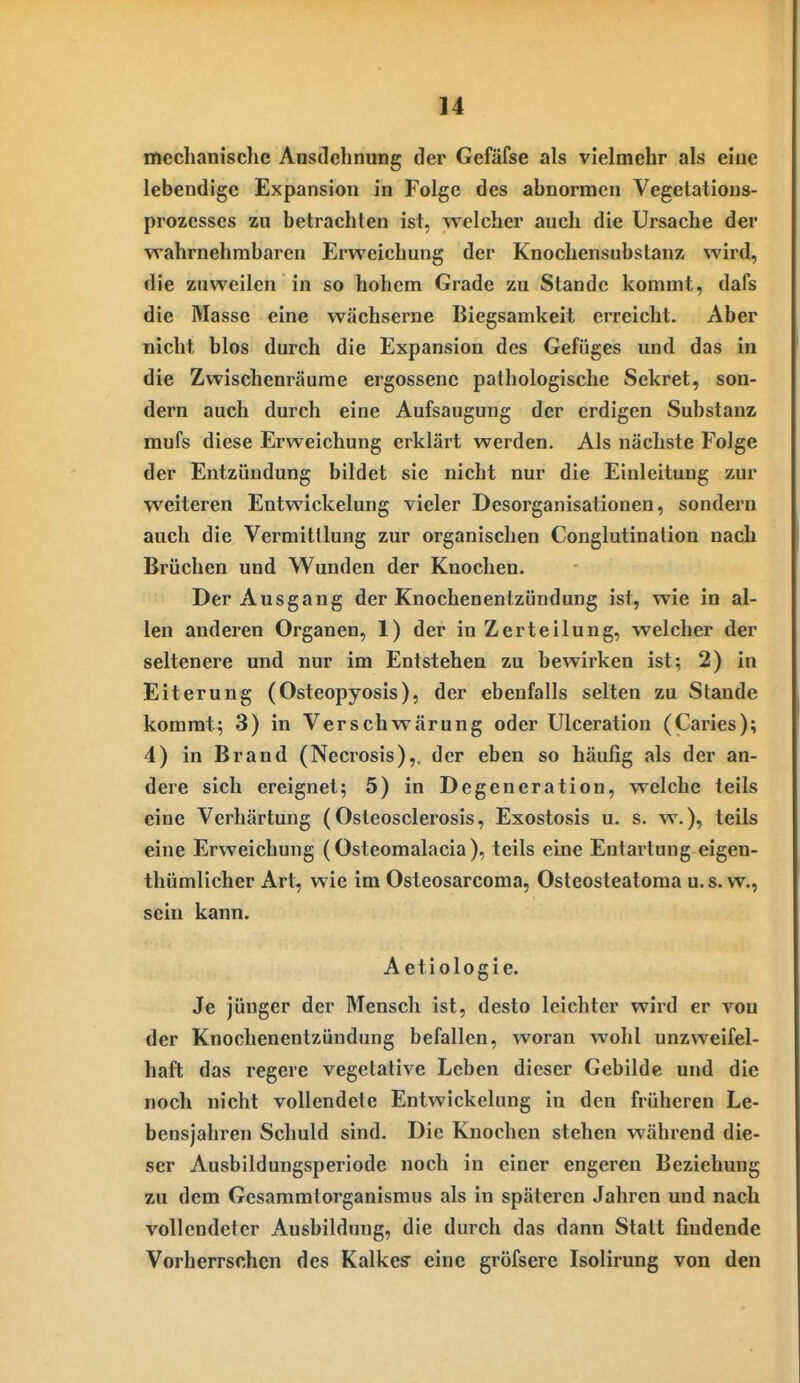 ]4 mechanisclie Ansdchnung der Gefäfse als vielmehr als eine lebendige Expansion in Folge des abnormen Vegetations- prozesses zu betrachten ist, welcher auch die Ursache der wahrnehmbaren Erweichung der Knochensubstanz wird, die zuweilen in so hohem Grade zu Stande kommt, dafs die Masse eine wächserne Biegsamkeit erreicht. Aber nicht blos durch die Expansion des Gefüges und das in die Zwischenräume ergossene pathologische Sekret, son- dern auch durch eine Aufsaugung der erdigen Substanz mufs diese Erweichung erklärt werden. Als nächste Folge der Entzündung bildet sie nicht nur die Einleitung zur weiteren Entwickelung vieler Desorganisationen, sondern auch die Vermittlung zur organischen Conglutinalion nach Brüchen und Wunden der Knochen. Der Ausgang der Knochenentzündung ist, wie in al- len anderen Organen, 1) der in Zerteilung, welcher der seltenere und nur im Entstehen zu bewirken ist; 2) in Eiterung (Osteopyosis), der ebenfalls selten zu Stande kommt; 3) in Verschwärung oder Ulceration (Caries); 4) in Brand (Necrosis),. der eben so häufig als der an- dere sich ereignet; 5) in Degeneration, welche teils eine Verhärtung (Osteosclei'osis, Exostosis u. s. w.), teils eine Erweichung (Osteomalacia ), teils eine Entartung eigen- thümlicher Art, wie im Osteosarcoma, Osteosteatoma u. s. w., sein kann. Aetiologie. Je jünger der Mensch ist, desto leichter wird er von der Knochenentzündung befallen, woran wohl unzweifel- haft das regere vegetative Leben dieser Gebilde und die noch nicht vollendete Entwickelung in den früheren Le- bensjahren Schuld sind. Die Knochen stehen während die- ser Ausbildungsperiode noch in einer engeren Beziehung zu dem Gesammtorganismus als in späteren Jahren und nach vollendeter Ausbildung, die durch das dann Statt findende Vorherrschen des Kalkes eine gröfsere Isolirung von den