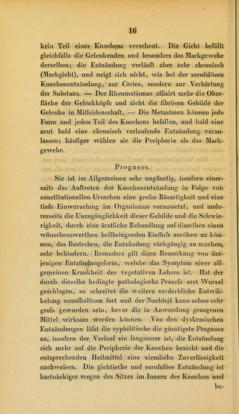 d6 kein Teil eines Knocliens verschont. Die Gicht befällt gleichfalls die Gclcnkenden und besonders das Markgewebe derselben; die Entzündung verläuft aber sehr chronisch (Markgicht), und neigt sich nicht, 'svie bei der scrofulöseu Knochenentzündung, zur Caries, sondern zur Verhärtung der Substanz. — Der Rheumatismus affizirt mehr die Ober- fläche der Gelenkköpfc und zieht die fibrösen Gebilde der Gelenke in Mitleidenschaft. — Die Metastasen können jede Form und jeden Teil des Knochens befallen, und bald eine acut bald eine chronisch verlaufende Entzündung veran- lassen; häufiger wählen sie die Peripheiie als das Mark- gewebe. Prognose. Sie ist im Allgemeinen sehr ungünstig, insofern einer- seits das Auftreten der Knochenentzündung in Folge von constilutionellen Ursachen eine grofse Bösarligkeit und eine tiefe Einwurzelung im Organismus voraussetzt, und ande- rerseits die Unzugänglichkeit dieser Gebilde und die Schwie- rigkeit, durch eine ärztliche Behandlung auf dieselben einen wünschcnswcrthen heilbringenden Einflufs ausüben zu kön- nen, das Bestreben, die Entzündung rückgängig zu machen, sehr behindern. Besonders gilt diese Bemerkung von der- jenigen Entzündungsform, welche das Symptom einer all- gemeinen Krankheit des vegetativen Lebens ist. Hat der durch dieselbe bedingte pathologische Prozcfs erst Wurzel geschlagen, so schreitet die weitere verderbliche Ent%vik- kelung unaufballsam fort und der Nachteil kann schon sehr grofs geworden sein, bevor die in Anwendung gezogenen Mittel wirksam werden können. Von den dyskrasischen Entzündungen läfst die syphilitische die günstigste Prognose zu, insofern der Verlauf ein langsamer ist, die Entzündung sich mehr auf die Peripherie der Knochen bezieht und die entsprechenden Heilmittel eine ziemliche Zuverlässigkeit nachweisen. Die gichtische und scrofulöse Entzündung ist hartnäckiger wegen des Sitzes im Innern der Knochen und bc-