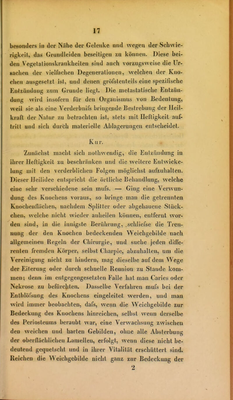 be«omIers in der Nähe der Gelenke und wessen der Schwie- rigkeit, das Grundleidcn beseitigen zu können. Diese bei- den Vegetalionskrankheiten sind auch vorzugsweise die Ur- sachen der vielfachen Degenerationen, welchen der Kno- chen ausgesetzt ist, und denen gröfstenteils eine spezifische Entzündung zum Grunde liegt. Die nictastalische Entzün- dung wird insofern für den Organismus von Bedeutung, weil sie als eine Verderbnils bringciidc Bestrebung der Heil- kraft der Natur zu betrachten ist, stets mit Heftigkeit auf- tritt und sich durch materielle Ablagerungen entscheidet. K u r. Zunäclist macht sich noihwcndig, die Eniziiudung in ihrer Heftigkeit zu beschränken und die weitere Entwicke- lung mit den verderblichen Folgen möglichst aufzuhalten. Dieser Heilidee entspricht die örtliche Behandlung, welche eine sehr verschiedene sein mufs. — Ging eine Verwun- dung des Knochens voraus, so bringe man die gelrennten Knochenflächen, nachdem Splitter oder abgehauene Stück- chen, welche nicht wieder anheilen können, entfernt wor- den sind, in die innigste Berührung, .schlicfse die Tren- nung der den Knochen bedeckenden Weichgcbildc nach allgemeinen Regeln der Chirurgie, und suche jeden difl'e- renten fremden Körper, selbst Charpic, abzuhalten, um die Vereinigung nicht zu hindern, mag dieselbe auf dem Wege der Eiterung oder durch schnelle Reunion zu Stande kom- men; denn im entgegengesetzten Falle hat man Caries oder Nekrose zu befürchten. Dasselbe Verfahren mufs bei der Entblöfsung des Knochens eingeleitet werden, und man wird immer beobachten, dafs, wenn die Wcichgebilde zur Bedeckung des Knochens hinreichen, selbst wenn derselbe des Periosteums beraubt war, eine Verwachsung zwischen den weichen und harten Gebilden, ohne alle Absterbung der obcrilächlichen Lamellen, erfolgt, wenn diese nicht be- deutend gequetscht und in ihrer Vitalität erschüttert sind. Reichen die Wcichgebilde nicht ganz zur Bedeckung der 2
