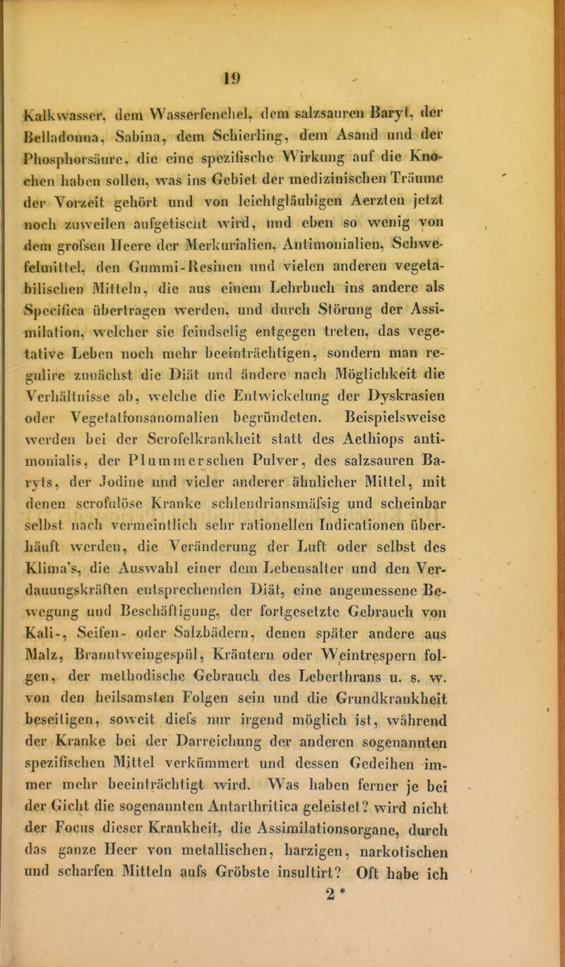 Kalkwasser, dein VVasserfcncliel. dorn salKsaiircn Baiyl. der Belladonna, Sabina, dem Schierling, dem Asand und der Pliosphorsäiiro. die eine spezifische Wirkung auf die Kno- chen liabcn sollen, was ins Gebiet der medizinischen Träume der Vorzeit gehört und von leiclitgläuhigen Aerzteu jetzt noch zuweilen aufgetischt wird, und eben so wenig von <iem grofsen Heere der Merkurialien, Antimonialien, Schwe- felmittcl, den Gummi-Resincn und vielen anderen vegeta- bilischen IMItteln, die aus einem Lehrbuch ins andere als vSpccifica übertragen werden, und durch Störung der Assi- milation, welcher sie feindselig entgegen treten, das vege- tative Leben noch mehr beeinträchtigen, sondern man re- gulire zunächst die Diät und ändere nacli Möglichkeit die Verhältnisse ab, welche die Entvvickelung der Dyskrasien oder Vcgetalfonsanomalien begründeten. Beispielsweise werden bei der Scrofelkrankheit statt des Aethiops anti- monialis, der PI um m ersehen Pulver, des salzsauren Ba- ryts, der .lodine und vieler anderer ähnliclier Mittel, mit denen scrofnlöse Kranke schlendriansmäfsig und scheinbar selbst nach vermeintlich sehr rationellen Tndicationen über- häuft werden, die Veränderung der Luft oder selbst des Klima's, die Auswahl einer dem Lebensalter und den Ver- dauungskräften entsprechenden Diät, eine angemessene Be- wegung und Beschäftigung, der fortgesetzte Gebrauch von Kali-, Seifen- oder Salzbädern, denen später andere aus Malz, Braniitweingespül, Kräutern oder Weintrespcrn fol- gen, der melhodische Gebrauch des Leberihrans u. s. w. von den heilsamsten Folgen sein und die Grundkrankheit beseitigen, soweit diefs nur irgend möglich ist, während der Kranke bei der Darreichung der anderen sogenannten spezifischen Mittel verkümmert und dessen Gedeihen im- mer mehr beeinträchtigt wird. W^as liaben ferner je bei der Gicht die sogenannten Antarthrilica geleistet? wird nicht der Focus dieser Krankheit, die Assimilationsorgane, durch das ganze Heer von metallischen, harzigen, narkotischen und scharfen Mitteln aufs Gröbste insultirt? Oft habe ich 2*