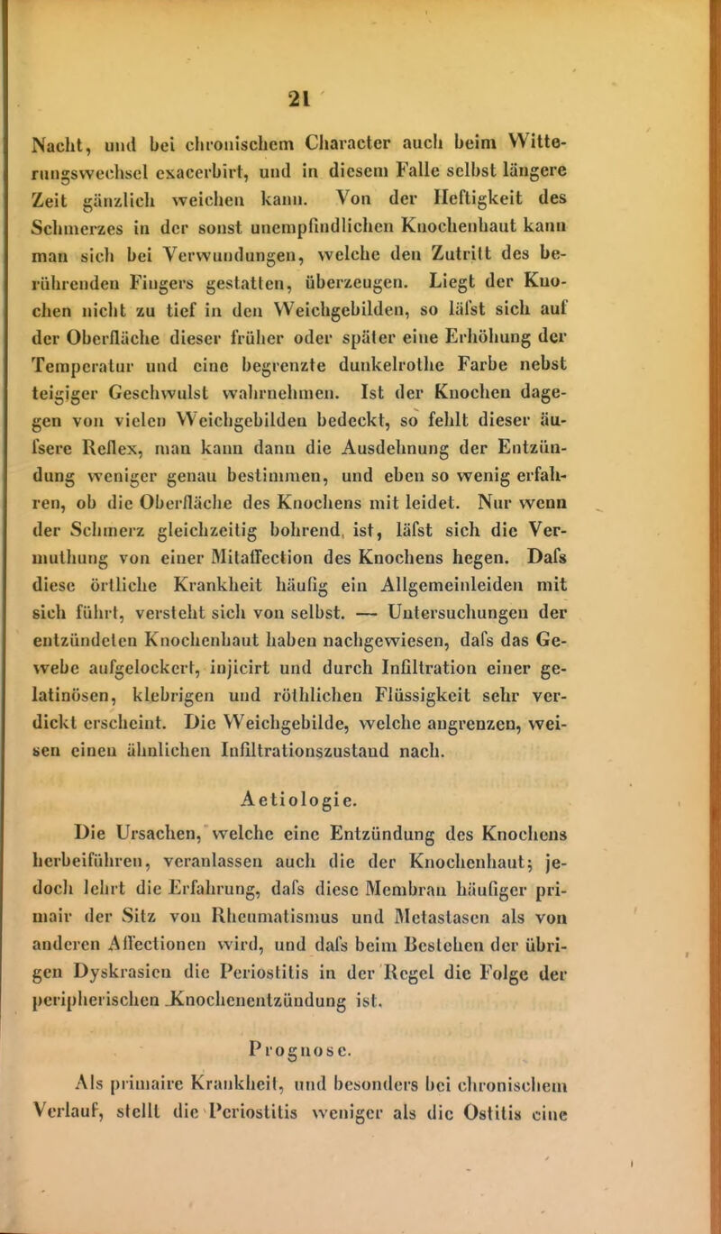 Nacht, und bei chronischem Character auch beim Witte- rungswechsel csacerbirt, und in diesem Falle selbst längere Zeit gänzlich weichen kann. Von der Heftigkeit des Schmerzes in der sonst unempfindlichen Knochenhaut kann man sich bei Verwundungen, welche den Zutritt des be- rührenden Fingers gestatten, überzeugen. Liegt der Kno- chen nicht zu tief in den Weichgebilden, so läfst sich auf der Oberfläche dieser früher oder später eine Erhöhung der Temperatur und eine begrenzte dunkelrothe Farbe nebst teigiger Geschwulst wahrnehmen. Ist der Knochen dage- gen von vielen Weichgebilden bedeckt, so fehlt dieser äu- fserc Reflex, man kann dann die Ausdehnung der Entzün- dung weniger genau bestimmen, und eben so wenig erfah- ren, ob die Oberfläche des Knochens mit leidet. Nur wenn der Schmerz gleichzeitig bohrend ist, läfst sich die Ver- muthung von einer MilaiTection des Knochens hegen. Dafs diese örtliche Krankheit häufig ein Allgemeinleiden mit sich führt, versteht sich von selbst. — Untersuchungen der entzündeten Knochenhaut haben nachgewiesen, dais das Ge- webe aufgelockert, injicirt und durch Infiltration einer ge- latinösen, klebrigen und röthlichen Flüssigkeit sehr ver- dickt erscheint. Die Weichgebilde, welche angrenzen, wei- sen einen ähnlichen Infiltrationszustaud nach. Aetiologie. Die Ursachen, welche eine Entzündung des Knociiens herbeiführen, veranlassen auch die der Knochenhaut; je- doch lehrt die Erfahrung, dafs diese Membran häufiger pri- mair der Sitz von Rheumatismus und IMetaslasen als von anderen Aflectioncn wird, und dafs beim Bestehen der übri- gen Dyskrasicn die Periostitis in der Regel die Folge der peripherischen Jinochcnentzündung ist. Prognose. Als primaire Krankheit, und besonders bei chronischem Verlauf, stellt die Periostitis weniger als die Ostitis eine