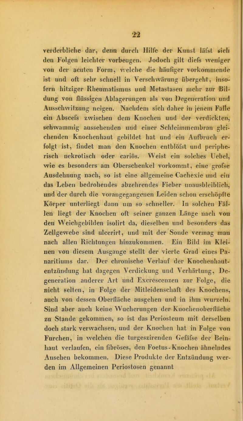 verderbliche dar, denn durdi Hilfe der Kunst lälsl. sich den Folgen leichler vorbeugen. Jodoch gilt diefs weniger von der acuten Form, vrelche die häufiger vorkommende ist und oft sehr schnell in Verschwärung übergeht, inso- fern hitziger Rheumatismus und Metastasen mehr zur Bil- dung von flüssigen Ablagerungen als von Degeneration und Ausschvvitzung neigen. Nachdem sich daher in jenem Falle ein Abscefs zwischen dem Knochen und der verdickten, schwammig aussehenden und einer Schleimmenibran glei- chenden Knochenhaut gebildet hat und ein Aufbruch er- folgt ist, findet man den Knochen entblöfst und periphe- risch nekrotisch oder cariös. Weist ein solches Uebel, wie es besonders am Oberschenkel vorkommt, eine grofse Ausdehnung nach, so ist eine allgemeine Cachexie und ein das Leben bedrohendes abzehrendes Fieber unausbleiblicli, und der durch die vorangegangenen Leiden schon erschöpfte Körper unterliegt dann um so schneller. In solchen Fäl- len liegt der Knochen oft seiner ganzen Länge nach von den Weichgebilden isolirt da, dieselben und besonders das Zellgewebe sind ulcerirt, und mit der Sonde vermag mau nach allen Richtungen hinzukommen. Ein Bild im Klei- nen von diesem Ausgange stellt der vierte Grad eines Pa- naritiums dar. Der chronische Verlauf der Knochenhaut- entzündung hat dagegen Verdickung und Verhärtung, De- generation anderer Art und Escrescenzen zur Folge, die nicht selten, in Folge der Mitleidenschaft des Knochens, auch von dessen Oberfläche ausgehen und in ihm wurzeln. Sind aber auch keine Wucherungen der Knochenoberfläche zu Stande gekommen, so ist das Periostenm mit derselben doch stark verwachsen, und der Knochen hat in Folge von Furchen, in welchen die turgeszirenden Gefäfse der Bein- haut verlaufen, ein fibröses, den Foetus-Knochen ähnelndes Ausehen bekommen. Diese Produkte der Entzündung wer- den im Allgemeinen Periostosen genannt
