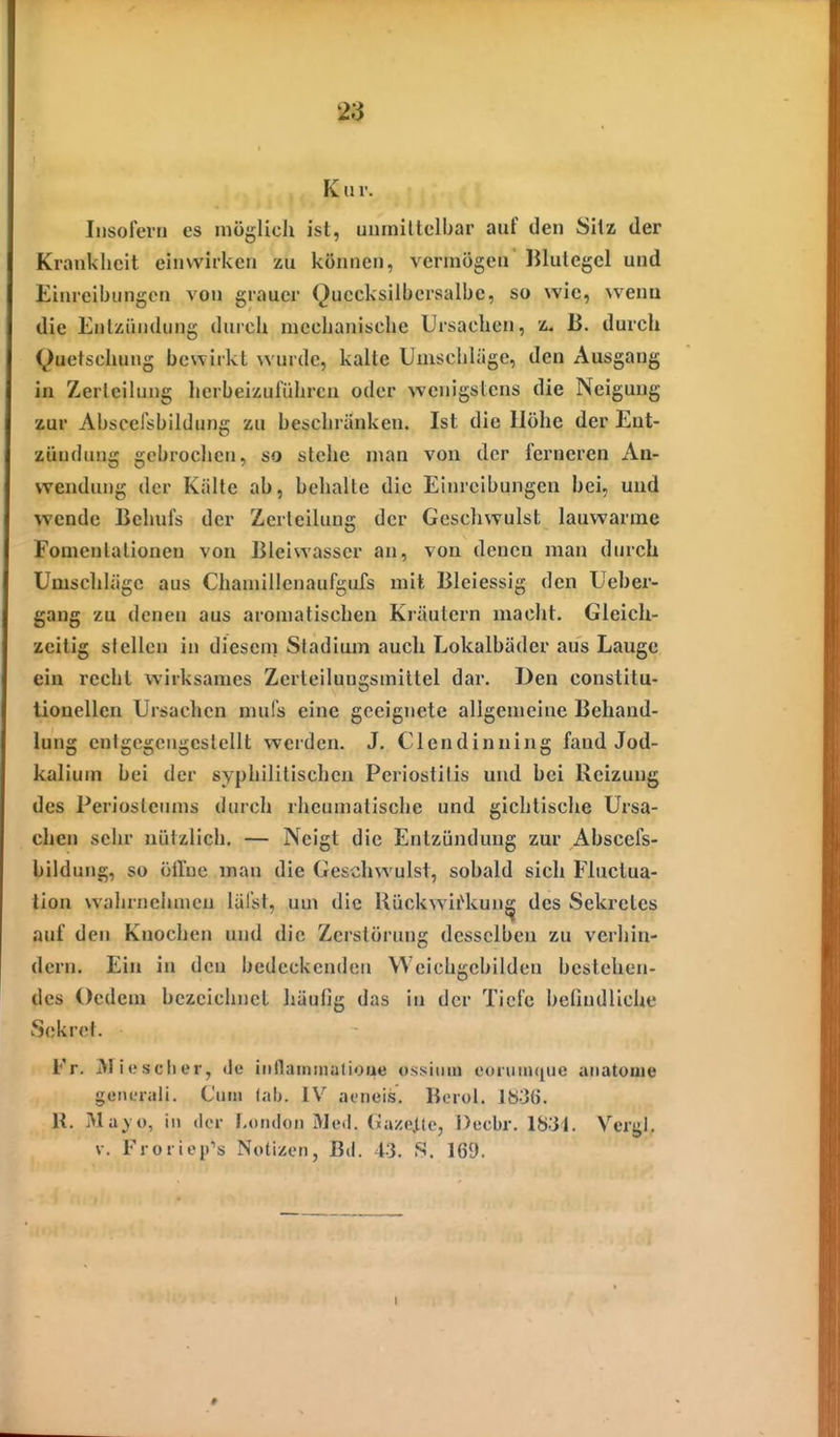 9§ Kur. Iiisoierti es möglich ist, uiiiniltelbar auf den Silz der Krankheit einwirken zu können, vermögen IJlulegcl und Eim-eibungcn von grauer Quecksilbersalbe, so wie, sveun die Enlziindung durch mechanische Ursachen, z. ß. durch Quetschung bewirkt wurde, kalte Umschläge, den Ausgang in Zericilung herbeizuführen oder wenigslcns die Neigung zur Abscelsbildung zu beschränken. Ist die Höhe der Ent- zündung gebrochen, so stehe man von der ferneren An- wendiu)g der Kälte ab, behalte die Einreibungen bei, und wende Behufs der Zerleilung der Geschwulst lauwarme Fomenlationen von Bleivvasser an, von denen man durch Umschläge aus Chaniillenaufgufs mit Bleiessig den Ueber- gang zu denen aus aromatischen Kräutern macht. Gleich- zeitig stellen in diesem Stadium auch Lokalbäder aus Lauge ein recht wirksames Zerteilungsmittel dar. Den constitu- tionellen Ursachen mul's eine geeignete allgemeine Behand- lung enfgegengcslellt werden. J. Clendinning fand Jod- kalium bei der syphilitischen Periostitis und hei Reizung des Periostenms durch rheumatische und gichtische Ursa- chen sehr nützlich. — Neigt die Entzündung zur Abscefs- bildung, so öiroc man die Geschwulst, sobald sich Fhiclua- tion wahrneimicu lälst, um die Uückwii^vUJi^ des Sekretes auf den Knochen und die Zerstörung desselben zu verhin- dern. Ein in den bedeckenden VVeichgcbilden bestehen- des Ocdcm bezeichnet liüufig das in der Tiefe beündliche Sekrel. Fr. Miesclier, de iiillaminutioue us.siiim eoniin([ue aiiatouie gcML-rali. Cum lalj. IV at-neis. Bcrol. 1036. K. Ma> o, in der London Med. (iaze^te, Dccbr. 1831. Vergl, V. Frorieirs Notizen, Bd. 43. S. 169. I