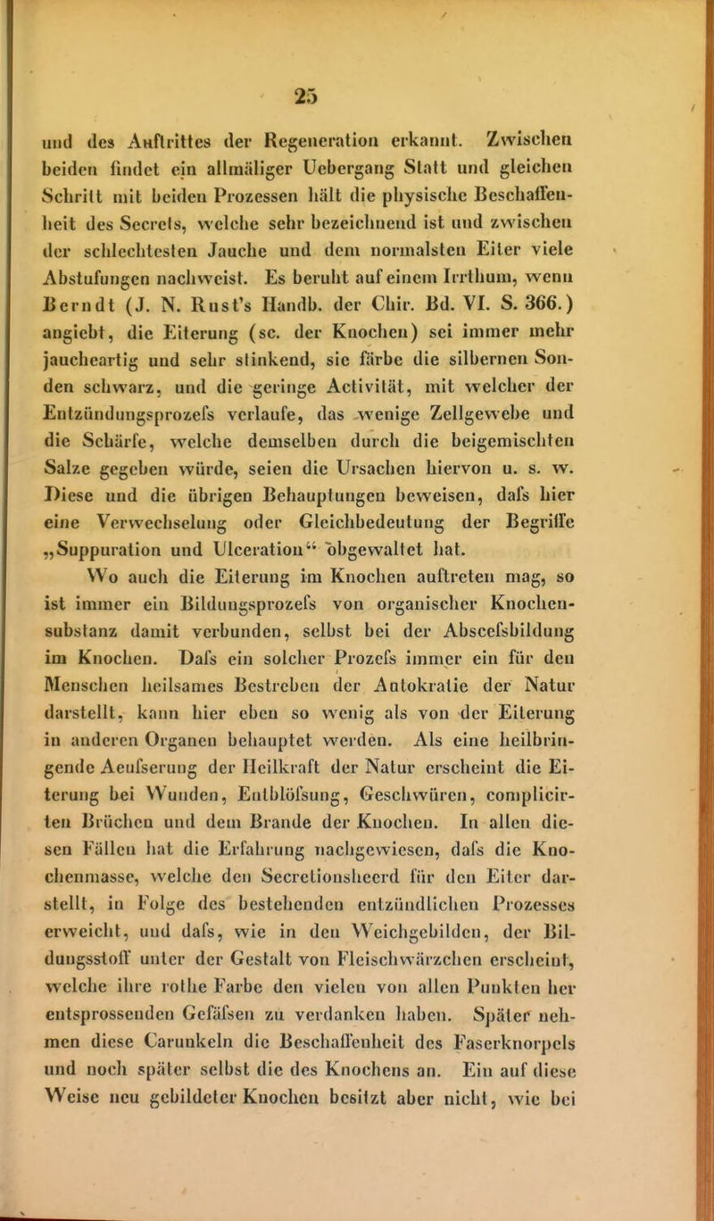 und des AHfliittes der Regeneration erkannt. Zwischen beiden findet ein ailmäliger Uebergang Statt und gleichen Schritt mit beiden Prozessen hält die physische BeschalFen- lieit des Secrets, welche sehr bezeichnend ist und zwischen der schlechtesten Jauche und dem normalsten Eiler viele Abstufungen nachweist. Es beruht auf einem Irrthum, wenn Berndt (J. N. Rust's Handb. der Chir. Bd. VI. S. 366.) angiebt, die Eiterung (sc. der Knochen) sei immer mehr jaucheartig und sehr stinkend, sie färbe die silbernen Son- den schwarz, und die geringe Activilät, mit welcher der Entzündungsprozefs verlaufe, das wenige Zellgewehe und die Schärfe, welche demselben durch die beigemischten Salze gegeben würde, seien die Ursachen hiervon u. s. w. Diese und die übrigen Behauptungen beweisen, dafs hier eine Verwecbselung oder Glcichbedeutung der Begrille „Suppuration und lilceration obgewaltet hat. Wo auch die Eiterung im Knochen auftreten mag, so ist immer ein Bildiuigsprozefs von organischer Knochen- substanz damit verbunden, selbst bei der Absccfsbildung im Knochen. Dafs ein solcher Prozcfs immer ein für den Menschen heilsames Bestreben der Autokratie der Natur darstellt, kann hier eben so wenig als von -der Eiterung in anderen Organen behauptet werden. Als eine heilbrin- gende AeufseruMg der Heilkraft der Natur erscheint die Ei- terung bei Wunden, Eutblölsung, Geschwüren, complicir- ten Brüchen und dem Brande der Knochen. In allen die- sen Fällen hat die Erfahrung nachgewiesen, dafs die Kno- chenmasse, welche den Secretionsheerd für den Eiter dar- stellt, in Folge des bestehenden entzündlichen Prozesses erweicht, uud dafs, wie in den Weichgebilden, der Bil- dungssioir unter der Gestalt von Fleischwärzchen erscheint, welche ihre rothe Farbe den vielen von allen Punkten her entsprossenden Gcfäfsen zu verdanken haben. Später neh- men diese Carunkeln die Beschallenheit des Faserknorpels und noch später selbst die des Knochens an. Ein auf diese Weise neu gebildeter Knochen besitzt aber nicht, wie bei