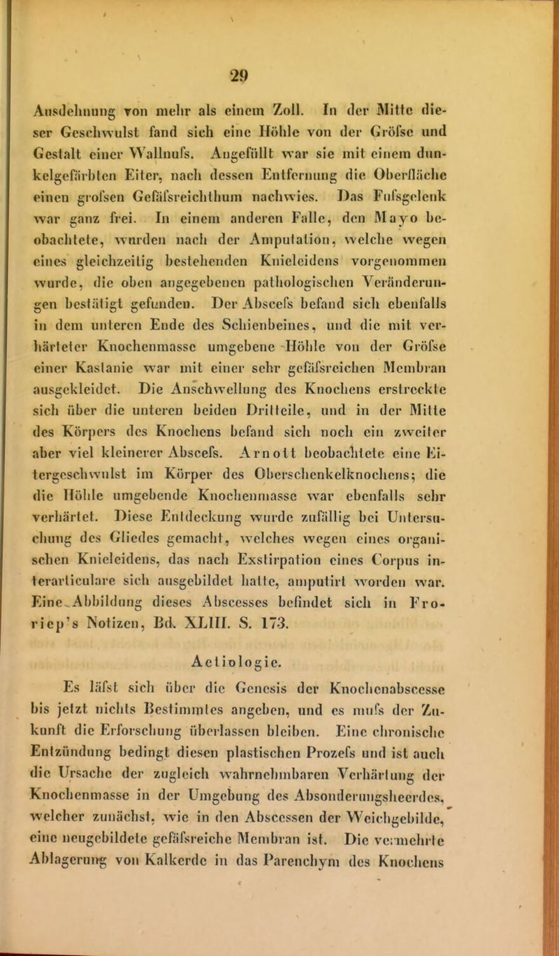 Aiistlcluiung Ton nielir als einem Zoll. In der Mitte die- ser Geschwulst fand sich eine Höhle von der Gröfse und Gestalt einer Wallnufs. Angefüllt vrar sie mit einem dnn- kelgefiirhtcn Eiler, nach dessen Entfernung die Ohcrlliichc einen grofsen Gefäfsreichthum nachwies. Das Fnfsgelcnk war ganz frei. In einem anderen Falle, den IMayo he- obachtete, wnrden nach der Amputation, welche wegen eines gleichzeitig bestehenden Knielcidens vorgenommen wurde, die oben angegebenen pathologischen Veränderun- gen bestätigt gefunden. Der Abscefs befand sich ebenfalls in dem unteren Ende des Schienbeines, und die mit ver- liärletcr Knochenmasse umgebene Höhle von der Gröfse einer Kastanie war mit einer sehr gefäfsreichen Mcmbian ausgekleidet. Die Anschwellung des Knochens erstreckte sich über die unteren beiden Drilteile, und in der Mitte des Körpers des Knocliens befand sich noch ein zweiter aber viel kleinerer Abscefs. Arnott beobachtete eine Ki- tergcschwnlst im Körper des Oberschenkelknochens; die die Höhle umgebende Knochenmasse war ebenfalls sehr verhärtet. Diese Entdeckung wurde zufällig bei Untersu- chung des Gliedes gemacht, welches wegen eines organi- schen Knieleidens, das nach Exstirpalion eines Corpus in- terarticulare sich ausgebildet hatte, amputirt worden war. Eine .Abbildung dieses Abscesses befindet sich in Fro- riep's Notizen, Bd. XLIII. S. 173. Aeliologie. Es läfst sich über die Genesis der Knochcnabseesse bis jetzt nichts Bestimmtes angeben, und es mufs der Zu- kunft die Erforschung übei lassen bleiben. Eine chronische Entzündung bedingt diesen plastischen Prozefs und ist auch die Ursache der zugleich wahrnehmbaren Verhärtung der Knochenmasse in der Umgebung des Absonderungsheerdes, welcher zunächst, wie in den Absccssen der Weicligebilde, eine neugcbildele gefäfsreiche Membran ist. Die ve: mehrte Ablageruiig von Kalkcrde in das Parenchym des Knochens