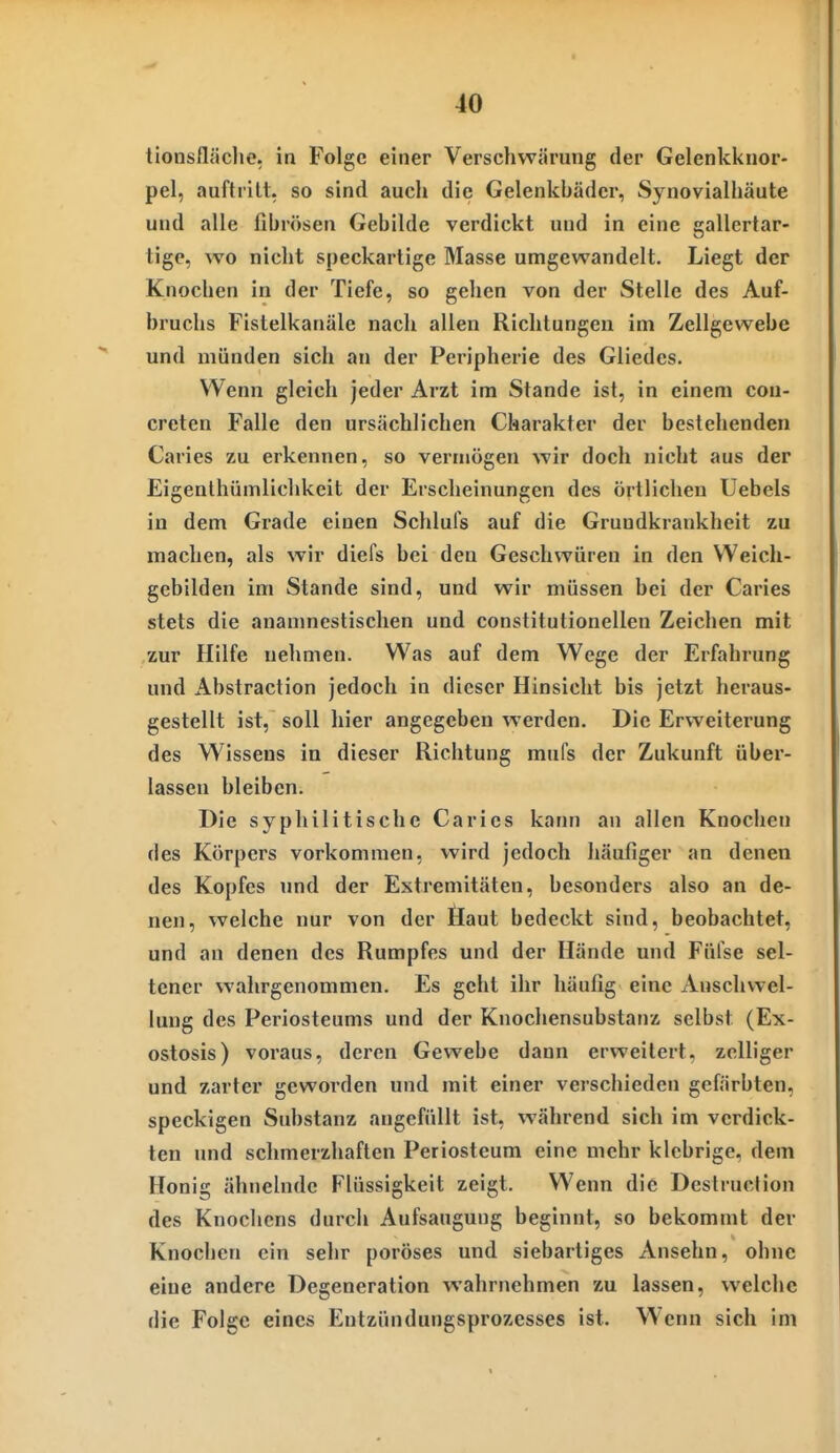 tionsfläclie. in Folge einer Verschwärung der Gelenki<nor- pel, auftritt, so sind auch die Gelenkbäder, Synovialliäute und alle fibrösen Gebilde verdickt und in eine gallertar- tige, wo nicht speckartige Masse umgewandelt. Liegt der Knochen in der Tiefe, so gehen von der Stelle des Auf- bruchs Fistelkanäle nach allen Richtungen im Zellgewebe und münden sich an der Peripherie des Gliedes. Wenn gleich jeder Arzt im Stande ist, in einem con- creten Falle den ursächlichen Charakter der bestehenden Caries zu erkennen, so vermögen wir doch nicht aus der Eigenlhümlichkeit der Erscheinungen des örtlichen Uebels in dem Grade einen Schlufs auf die Grundkrankheit zu machen, als wir diefs bei den Geschwüren in den VVeich- gcbilden im Stande sind, und wir müssen bei der Caries stets die ananmcstischen und constitulionellen Zeichen mit zur Hilfe nehmen. Was auf dem Wege der Erfahrung und Abstraction jedoch in dieser Hinsicht bis jetzt heraus- gestellt ist, soll hier angegeben werden. Die Erweiterung des Wissens in dieser Richtung mufs der Zukunft über- lassen bleiben. Die syphilitische Caries kann an allen Knochen des Körpers vorkommen, wird jedoch häufiger an denen des Kopfes und der Extremitäten, besonders also an de- nen, welche nur von der Haut bedeckt sind, beobachtet, und an denen des Rumpfes und der Hände und Füfse sel- tener wahrgenommen. Es geht ihr häufig eine xVnschwel- lung des Periosteums und der Knochensubstanz selbst (Ex- ostosis) voraus, deren Gewebe dann erweitert, zclliger und zarter geworden und mit einer verschieden gefärbten, speckigen Substanz angefüllt ist, während sich im verdick- ten und schmerzhaften Periosteum eine mehr klebrige, dem Honig ähnelnde Flüssigkeit zeigt. Wenn die Destrucfion des Knochens durch Aufsaugung beginnt, so bekommt der Knochen ein sehr poröses und siebartiges Ansehn, ohne eine andere Degeneration wahrnehmen zu lassen, welche die Folge eines Entzündungsprozesses ist. Wenn sich im