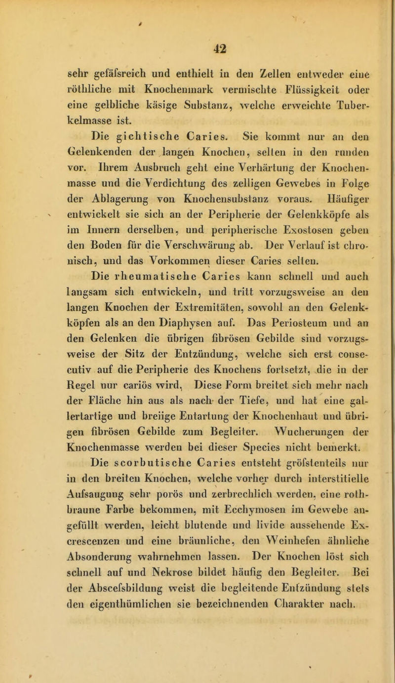 sehr gefäfsreich und eulhiell in den Zellen entweder eine röthliche mit Knochenmark vermischte Flüssigkeit oder eine gelbliche käsige Substanz, welche erweichte Tuber- kelmasse ist. Die gichlische Caries. Sie kommt nur an den Geleukenden der langen Knochen, seilen in den runden vor. Ihrem Ausbrach gehl eine Verhäiiung der Knochen- masse und die Verdichtung des zelligen Gewebes in Folge der Ablagerung von Knochensubsiauz voraus. Häufiger entwickelt sie sich an der Peripherie der Gelenkköpfe als im Innern derselben, und peripherische Exostosen geben den Boden für die Verschwäruug ab. Der Verlauf ist chro- nisch, und das Vorkommen dieser Caries selten. Die rheumatische Caries kann schnell und auch langsam sich entwickeln, und tritt vorzugsweise an den langen Knoclien der Extremitäten, sowohl an den Gelenk- köpfen als an den Diaphysen auf. Das Periosteum und an den Gelenken die übrigen fibrösen Gebilde sind vorzugs- weise der Sitz der Entzündung, welche sich erst conse- cutiv auf die Peripherie des Knochens fortsetzt, die in der Regel nur cariös wird, Diese Form breitet sich mehr nach der Fläche hin aus als nach der Tiefe, und hat eine gal- lertartige und breiige Entartung der Knochenhaut und übri- gen fibrösen Gebilde zum Begleiter. Wucherungen der Knochenmasse werden bei dieser Speeles nicht bemerkt. Die scorbutische Caries entsteht gröfslenteils nur in den breiten Knochen, welche vorher durch interstitielle Aufsaugung sehr porös und zerbrechlich werden, eine rolh- braune Farbe bekommen, mit Ecchymosen im Gewebe an- gefüllt werden, leicht blutende und livide aussehende Ex- crescenzen und eine bräunliche, den Weinliefen ähnliche Absonderung wahrnehmen lassen. Der Knochen löst sich schnell auf und Nekrose bildet häufig den Begleiter, Bei der Abscefsbildung weist die begleitende Entzündung stets den eigenthümlichen sie bezeichnenden Charakter nach.