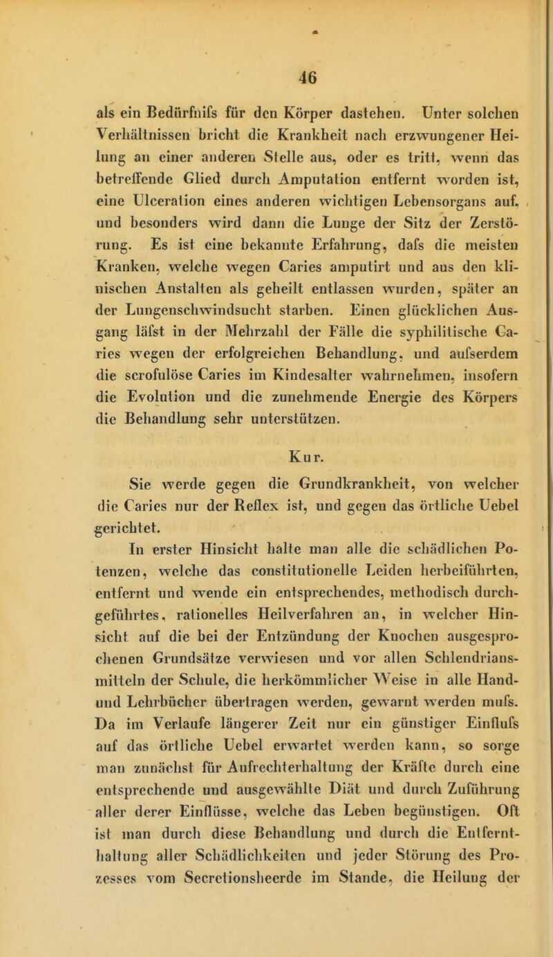 als ein Bedurfiiifs für den Körper dastehen. Unter solchen Verhältnissen bricht die Krankheit nach erzwungener Hei- lung an einer anderen Stelle aus, oder es tritt, wenn das betreffende Glied durch Amputation entfernt worden ist, eine Ulceration eines anderen wichtigen Lebensorgans auf, und besonders wird dann die Lunge der Sitz der Zerstö- rung. Es ist eine bekannte Erfahrung, dafs die meisten Kranken, welche wegen Caries amputirt und aus den kli- nischen Anstalten als geheilt entlassen wurden, später an der Lungenschwindsucht starben. Einen glücklichen Aus- gang läfst in der Mehrzahl der Fälle die syphilitische Ga- ries wegen der erfolgreichen Behandlung, und aufserdem die scrofulöse Caries im Kindesalter wahrnehmen, insofern die Evolution und die zunehmende Energie des Körpers die Behandlung sehr unterstützen. Kur. Sie werde gegen die Grundkrankheit, von welcher die Caries nur der Reflex ist, und gegen das örtliche Uebel gerichtet. In erster Hinsicht halte man alle die schädlichen Po- tenzen, welche das constitutionelle Leiden herbeiführten, entfernt und wende ein entsprechendes, methodisch durch- geführtes, rationelles Heilverfahren an, in welcher Hin- sicht auf die bei der Entzündung der Knochen ausgespro- chenen Grundsätze verwiesen und vor allen Schlendrians- mitteln der Schule, die herkömmlicher Weise in alle Hand- und Lehrbücher übertragen werden, gewarnt werden mufs. Da im Verlaufe längerer Zeit nur ein günstiger Einflufs auf das örtliche Uebel erwartet werden kann, so sorge man zunächst für Aufrechterhaltung der Kräfte durch eine entsprechende und ausgewählte Diät und durch Zuführung aller derer Einflüsse, welche das Leben begünstigen. Oft ist man durch diese Behandlung und durch die Entfernt- haltung aller Schädlichkeiten und jeder Störung des Pro- zesses vom Secretionslieerde im Stande, die Heilung der