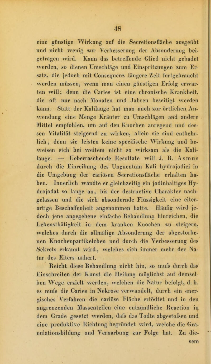 ciuc günstige Wirkung auf die Secretionsfläche ausgeübt und nicht wenig zur Verbesserung der Absonderung bei- getragen ^vird. Kann das betreffende Glied nicht gebadet werden, so dienen Umscliläge und Einspritzungen zum Er- satz, die jedoch mit Consequcnz längere Zeit fortgebraucht werden müssen, wenn man einen günstigen Erfolg erwar- ten will; denn die Caries ist eine chronische Krankheit, die oft nur nach Monaten und Jahren beseitigt werden kann. Statt der Kalilauge hat man auch zur örtlichen An- wendung eine Menge Kräuter zu Umschlägen and andere Mittel empfohlen, um auf den Knochen anregend und des- sen Vitalität steigernd zu wirken, allein sie sind entbehr- lich, denn sie leisten keine specifischc Wirkung und be- weisen sich bei weitem nicht so wirksam als die Kali- lauge. — Ueberraschende Resultate will J. B. Asmus durch die Einreibung des Unguentum Kali hydrojodici in die Umgebung der cariösen Secretionsfläche erhalten ha- ben. Innerlich wandte er gleichzeitig ein jodinhaltiges Hy- drojodat so lange an, bis der destructive Charakter nach- gelassen und die sich absondernde Flüssigkeit eine eiter- artige BeschalTenheit angenommen hatte. Häufig wird je- doch jene angegebene einfache Behandlung hinreichen, die Lebensthätigkeit in dem kranken Knochen zu steigern, welches durch die allmälige Absonderung der abgestorbe- nen Knochenpartikelchen und durch die Verbesserung des Sekrets erkannt wird, welches sich immer mehr der Na- tur des Eiters nähert. Reicht diese Behandlung nicht hin, so mufs durch das Einschreilen der Kunst die Heilung möglichst auf demsel- ben Wege erzielt werden, welchen die Natur befolgt, d. h. es mufs die Caries in Nekrose verwandelt, durch ein ener- gisches Verfahren die cariösc Fläche ertödtet und in den angrenzenden Massenteilen eine entzündliche Reaction iu dem Grade gesetzt werden, dafs das Todte abgestofsen und eine produktive Richtung begründet wird, welche die Gra- nnlationsbildung und Vernarbung zur Folge hat. Zu die- sem