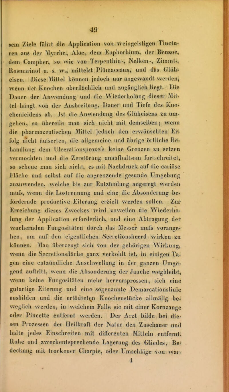 seni Ziele füliif die Applicaiioii von wciiigeisligen Tiiiclii- ren ans der Mynho, Aloe, dem Eiipliorbium, der Benzoe, dem Campher, so nie von Terpcnliiin-, Nelken-, Zimmi-, Rosmarinöl u. s. w., mitlelst Plümaceaiix, und das Gliih- eisen. Diese Millel können jedoch nur angewandt werden, wem) der Knochen obcrnächlich luid zugänglich liegt. Die Dauer der Anwendung «nd die VVicderhoIung dieser Mit- tel hängt von der Ausbreitung, Dauer und Tiefe des Kno- chenleidens ab. Ist die Anwendung des Gliiheisens zu uni- gelien, so übereile man sich nicht niii demselben; wenn die pharniazeulischen Mittel jedoch den erwünschien Er- folg nicht äufserlen, die allgemeine und übrige örtliche Be- handlung dem Ulcerationsprozcfs keine Grenzen zu setzen vermochten und die Zerstörung unaufhaltsam fortschreitet, so scheue man sich nicht, es mit ISachdruck auf die cariösc Fläche und selbst auf die angrenzende gesunde Umgebung anzuwenden, welche bis zur Entzündung angeregt werden luufs, wenn die Lostrennung und eine die Absonderung be- fördernde productive Eiterung erzielt werden sollen. Zur Erreichung dieses Zweckes wird zuweilen die Wiederho- lung der Application erforderlich, und eine Abtragung der wuchernden Fungositäten durch das Messer mufs vorange- hen, um auf den eigentlichen Secrctionsheerd wirken zu können. Mau überzeugt sich von der gehörigen Wirkung, wenn die Secrelionsfläche ganz verkohlt ist, in einigen Ta- gen eine entzündliche Anschwellung in der ganzen Umge- gend auftritt, wenn die Absonderung der Jauche wegbleibt, wenn keine Fungositäten mehr hervorsprossen, sich eine gutartige Eitei-ung und eine sogenannte Deraarcationslinie ausbilden und die ertödtel^^n Knochenstücke allmälig be- weglich werden, in welchem Falle sie mit einer Kornzange oder Pincette entfernt werden. Der Arzt bilde bei die- sen Prozessen der Heilkraft der Natur den Zuschauer und halte jedes Einschreiten mit diffcrenten Mitteln entfernt. Ruhe und zweckentsprechende Lagerung des Gliedes, Be^ deckung mit trockener Charpie, oder Umschläge von war- 4