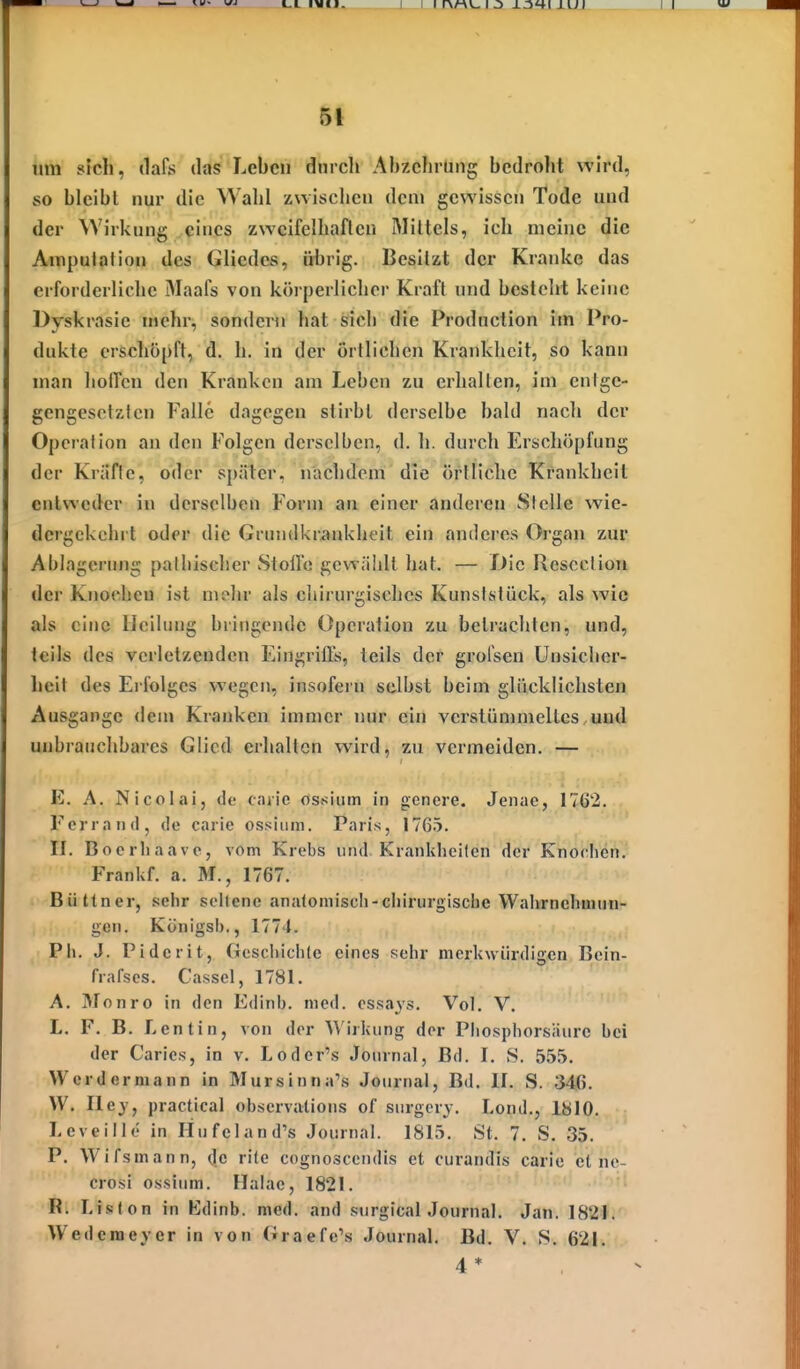 I I I rvMv_ I j IUI II um sich, (lafs das Leben durch Ahzclirung bedroht wh-d, so bleibt nur die Wahl zwischen dem gewissen Tode uud der Wirkung eines zweifelhaften Mittels, ich meine die Amputation des Gliedes, übrig. Besitzt der Kranke das erforderliche Maafs von körperlicher Kraft und besteht keine Dyskrasic mehr, sondern hat sich die Prodnction im Pro- dukte erschöpft, d. h. in der örtlichen Krankheit, so kann man hofTcn den Kranken am Leben zu erhallen, im entge- gengesetzten Falle dagegen stirbt derselbe bald nacli der Operation an den Folgen derselben, d. Ii. durch Erschöpfung der Kriiflc, oder später, nachdem die örtliche Krankheit entweder in derselben Form au einer anderen Stelle wie- dergekehrt oder die Grimdkri»nkheit ein anderes Organ zur Ablagerung palhischer Stoilo gcwiÜdt hat. — T)ic Rcsecliou der Knoclicu ist mohr als chirurgisches Kunsffilück, als wie als eine licilimg bringende Operation zu beti-achlen, und, teils des verletzenden Eingrifls, teils der grofsen Unsicher- heit des Erfolges wegen, insofern selbst beim glücklichsten Ausgange dem Kranken immer nur ein verstümmeltes uud unbrauchbares Glied erhallen wird, zu vermeiden. — E. A. Nicolai, de caiie ost;inm in genere. Jenae, 1762. Ferra nd, de carie ossiiim. Paris, 1765. II. Bocrliaavc, vom Krebs und Kranklieilen der Knorlien. Frankf. a. M., 1767. Büttner, .«iehr seltene analomiscli-cliirurgische Wahrnehmun- gen. Königs!)., 1774. Ph. J. Pidcrit, Geschichte eines sehr merkwürdigen Bein- frafscs. Cassel, 1781. A. Monro in den Edinb. med. essays. Vol. V. L. F. B. Lentin, von der Wirkung der Pliosphorsäurc bei der Caries, in v. Loder's Journal, Bd. I. S. 5.55. Werdermann in Mursinna's Journal, Bd. II. S. 346. W. Hey, practica! observalions of surgery. Lond., IblO. Leveille in Hufeland's Journal. 1815. St. 7. S. 35. P. Wifsmann, de rite cognoscendis et curandis carie et nc- crosi ossium. Ilalac, 1821. R. Lislon in Edinb. med. and surgical Journal. Jan. 1821. Wederaeyer in von Graefe's Journal. Bd. V. S. 621. 4 *