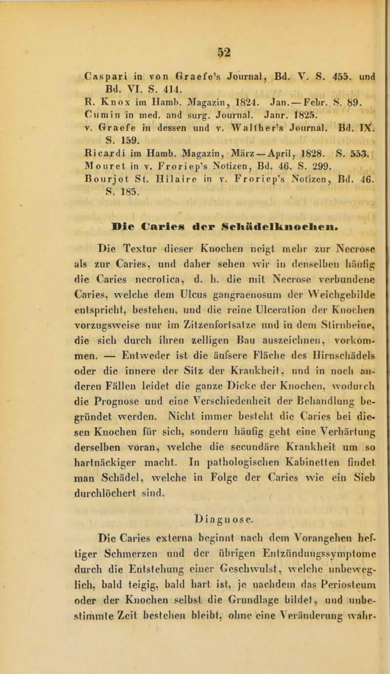 i.Cii.spari in von Graefc's Journal, Bd. V. S. 455. und Bd. VI. S. 414. R. Knox im Hamb. Magazin, 1824. Jan. —Febr. S. 89. Ciimin in med. and surg. Journal. Janr. 1825. V. Gracfe in dessen und v. Wallher's Journal. Bd. IX. S. 159. Ricardi im Hamb. Magazin, März — April, 1828. S. 553. Mourct in v. Froriep's Notizen, Bd. 46. S. 299. Bourjot St. Hilaire in v. Froriep's Notizen, Bd. 46. S. 185. Die Caries der Scliädelknoclten. Die Textur dieser Knochen neiet mehr zur Necrose als zur Caries, und daher sehen wir in denselben häufig die Caries necrolica, d. h. die mit Necrose verbundene Caries, welche dem Ulcus gangraenosum der VVeichgebilde entspricht, bestehen, und die reine ülceration der Kuoclicn vorzugsweise nur im Zitzenforlsatze und in dem Stirnbeine, die sich durch ihren zelligen Bau auszeichnen, vorkom- men. — Entweder ist die äufsere Fläche des Hirnschädels oder die innere der Sitz der Krankheit, und in noch an- deren Fällen leidet die ganze Dicke der Knochen, wodurch die Prognose und eine Verschiedenheit der Behandlung be- gründet werden. Nicht immer besteht die Caries bei die- sen Knochen für sich, sondern häufig geht eine Verhärtung derselben voran, welche die secundärc Krankheit um so hartnäckiger macht. In pathologischen Kabinetten findet man Schädel, welche in Folge der Caries wie ein Sieb durchlöchert sind. Diagnose. Die Caries externa beginnt nacli dem Vorangehen hef- tiger Schmerzen und der übrigen Entzündungssymptome durch die Entstehung einer Geschwulst, welche unbeweg- lich, bald teigig, bald hart ist, je nachdem das Periosteum oder der Knochen selbst die Grundlage bildet, und unbe- stimmte Zeit bestehen bleibt, ohne eine Veränderung wahr-