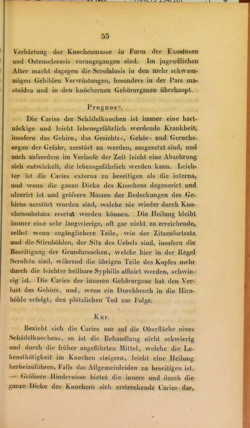 Verhärtung der Knoclicnmasse iu Form der Exostosen und Oslcosclcrosis vorangegangen sind. Im jugcndliclicu Alter macht dagegen die Scrofulosis iu dcu mehr schwam- migen Gehikleu Verwüstungen, hesonders in der Pars ma- sloidea und in den knöchernen Gehörorganen überhaupt. Prognos. Die Caries der Schädelknochen ist immer eine hart- näckige und leicht lebensgefährlich werdende Krankheit, insofern das Gehirn, das Gesichts-, Gehör- und Geruchs- organ der Gefahr, zerstört zu werden, ausgesetzt sind, und auch aufserdcm im Verlaufe der Zeit leicht eine Abzehrung sich entwickelt, die lebensgefährlich werden kann. Leich- ter ist die Caries externa zu beseitigen als die interna, und wenn die ganze Dicke des Knochens degenerirt und ulcerirt ist und gröfsere Massen der Bedeckungen des Ge- hirns zerstört worden sind, welche nie wieder durch Kno- chensubslanz ersciat werden können. Die Heilung bleibt immer eine sehr langwierige, oft gar nicht zu erreichende, selbst wenn zugänglichere Teile, wie der Zitzenfortsatz und die Stirnhöhlen, der Sitz des Uebels sind, insofern die Beseitigung der Grundursachen, welche hier in der Regel Scrofcin sind, während die übrigen Teile des Kopfes mehr durch die leichter heilbare Syphilis affizirt werden, schwie- rig ist. Die Caries der inneren Geliörorgane hat den Ver- lust des Gehörs, und, wenn ein Durchbruch in die llirn- höhle erfolgt, den plötzlichen Tod zur Folge. Kur. Bezieht sich die Caries nur auf die Oberfläche eines Schädelknochens, so ist die Behandlung nicht schwierig und durch die früher angeführten Mittel, welche die Le- benstliätigkeit im Knochen steigern, leicht eine Heilung hcrbeizulühren, Falls das Allgenieitileiden zu beseitigen ist. — Gröfsere Hindernisse bietet die innere und dinch die gansto Dicke des Knochens sich erstreckende Caries dar,