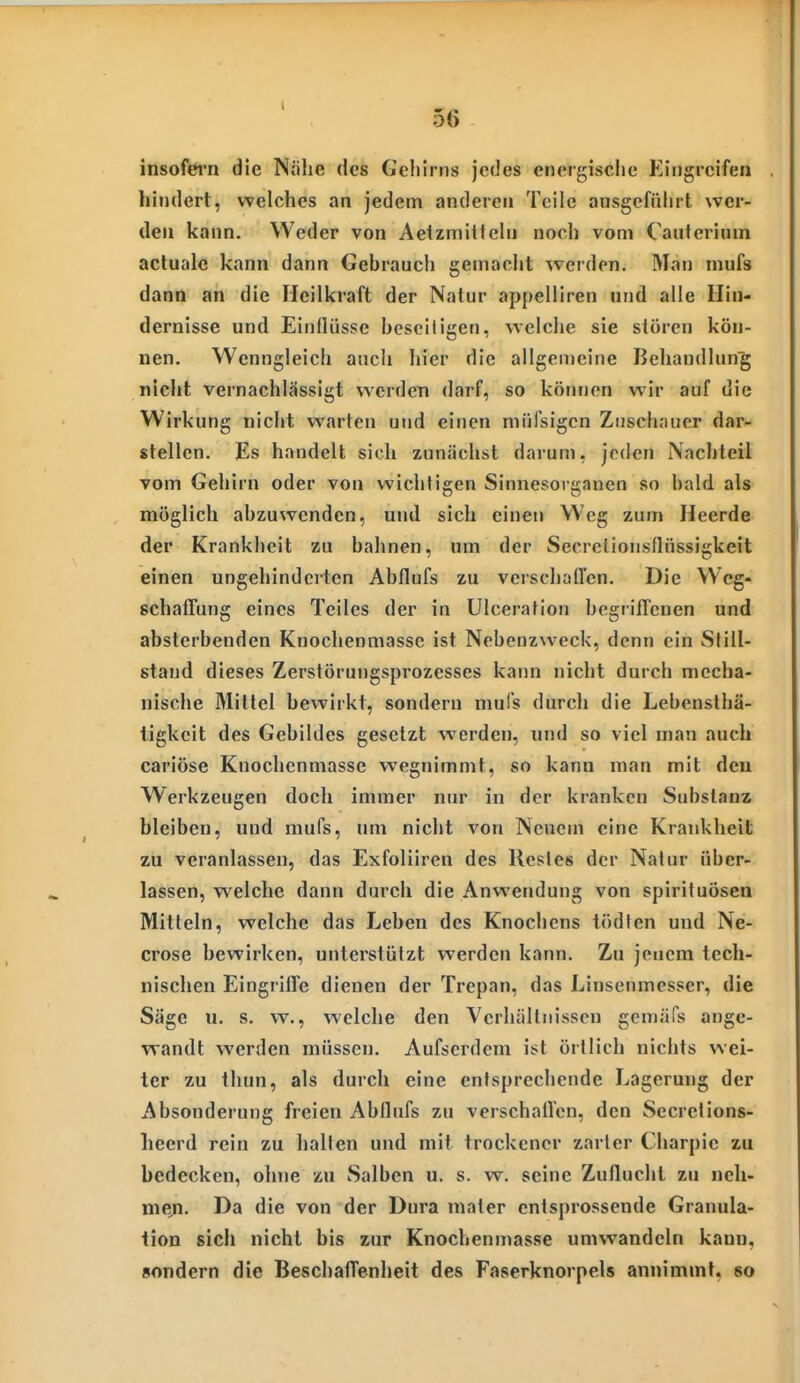 I 56 insofefn die Nöhe des Gehirns jedes energische Eingreifen hindert, welches an jedem anderen Teile ausgeführt wer- den kann. Weder von Aetzmitlehi noch vom Caiiterium acluale kann dann Gebraucli gemacht werden. Man mufs dann an die Heilkraft der Natur appelliren und alle Hin- dernisse und Einflüsse beseitigen, welche sie stören kön- nen. Wenngleich ancli hier die allgemeine Behandlung niclit vernachlässigt werden darf, so können wir auf die Wirkung nicht warten und einen müfsigen Zuschauer dar- stellen. Es handelt sich zunächst daium, jeden Nachteil vom Gehirn oder von wichtigen Sinnesorganen so bald als möglich abzuwenden, und sich einen Weg zum Heerde der Krankheit zu bahnen, nm der Secrelionsflüssigkeit einen ungehinderten Abflufs zu verschaffen. Die Weg- schaffung eines Teiles der in Ulceration begriffenen und absterbenden Knochenmasse ist Nebenzweck, denn ein Still- stand dieses Zerslörungsprozesses kann nicht durch mecha- nische Mittel bewirkt, sondern mufs durch die Lebensthä- ligkeit des Gebildes gesetzt werden, und so viel man auch cariöse Knochenmasse wegnimmt, so kann man mit den Werkzeugen doch immer nur in der kranken Substanz bleiben, und mufs, um nicht von Neuem eine Krankheit zu veranlassen, das Exfoliiren des Restes der Natur über- lassen, welche dann durch die Anwendung von spirituösen Mitteln, welche das Leben des Knochens tödten und Ne- crose bewirken, unterstützt werden kann. Zu jenem tech- nischen Eingriffe dienen der Trepan, das Linsenmesser, die Säge u. s. w., welche den Yerliällnisscn gemäfs ange- wandt werden müssen. Aufscrdem ist örtlich nichts wei- ter zu thun, als durch eine entsprechende Lagerung der Absonderung freien Abflufs zu verschaffen, den Secrctions- heerd rein zu halten und mit trockener zarler Charpie zu bedecken, ohne zu Salben u. s. w. seine Zuflucht zu neh- me,n. Da die von der Dura maler entsprossende Granula- tion sich nicht bis zur Knochenmasse umwandeln kann, sondern die Beschaffenheit des Faserknorpels annimmt, so