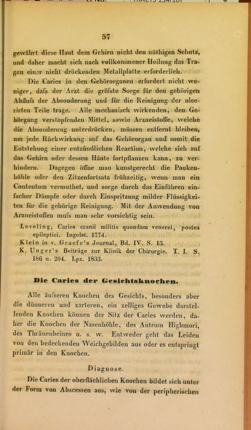 5? gewährt diese Haut dem Gehirii nicht den nöthigen Schutz, und daher macht sich nach vollkommener Ueihmg das Tra- gen einer nicht drückenden Metallplalte erforderlich. Die Caries in den Gehörorganen erfordert nicht we- niger, dafs der Arzt die gröfste Sorge für den gehörigen Abilufs der Absonderung und für die Reinigung der ulce- rirlcn Teile trage. Alle mechanisch wirkenden, den Ge- hörgang verstopfenden Wittel, sowie ArzncistolTe, welche die Absonderung unterdrücken, müssen entfernt bleiben, nni jede Rückwirkung auf das Gehörorgan und somit die Entstehung einer entzündlichen Reaction, \velche sich auf das Gehirn oder dessen Häute fortpflanzen kann, zu ver- hindern. Dagegen öffne man kunstgerecht die Pauken- Iiöhle oder den Zitzenforlsatz frühzeitig, wenn man ein Contentum vcrmuthet, und sorge durch das Einführen ein- facher Dämpfe oder durch Einspritzung milder Flüssigkei- ten für die gehörige Reinigung. Mit der Anwendung von Arzneistoffen mufs man sehr vorsichtig sein. Leveling, Caries cranii niilitis quondatn venerei, postea epileptici. Ingoist. 1774. Klein in v. Graefc's Journal, Bd. IV. S. 13. K. Unger's Beiträge zur Klinik der Chirurgie. T. I. S. 186 u. 204. Lp/.. 1833. Die Caries der Cieiiiclitsknoclien. Alle äufscren Knochen des Gesichts, besonders aber die dünneren und zarteren, ein zelliges Gewebe darstel- lenden Knochen können der Silz der Caries werden, da- her die Knochen der Nasenhöhle, des Antrum Highmori, des Thräneubcines u. s. w. Entweder geht das Leiden von den bedeckenden VVcichgebilden aus oder es entspringt primär in den Knochen. Diagnose. Die Caries der oberflächlichen Knochen bildet sich unter der Form von Abscessen aus, wie vou der peripherischen