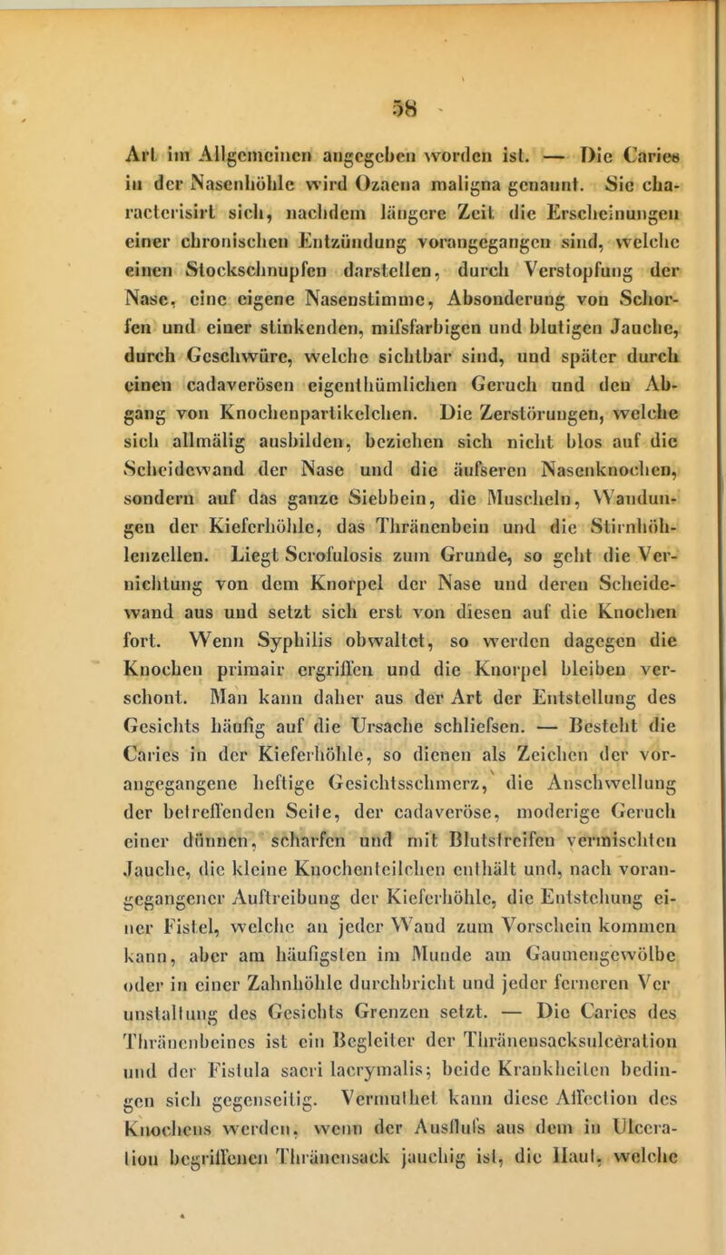 98 Arl, im Allgemeinen angegeben worden ist. — Die Carie» in der Nasenhöhle wird Ozaena maligna genannt. Sie cha- ractcrisirt sich, nachdem längere Zeit die Erscheinungen einer chronischen Entzündung vorangegangen sind, welche einen Stockschnupfen darstellen, durch Verstopfung der Nase, eine eigene Nasenstimme, Absonderung von Schor- fen und einer stinkenden, mifsfarbigcn und blutigen Jauche, durch Geschwüre, welche sichtbar sind, und später durch einen cadaverösen eigenthümlichen Geruch und den Ab- gang von Knochcnpavlikelchen. Die Zerstörungen, welche sich allmälig ausbilden, beziehen sich nicht blos auf die Scheidewand der Nase und die äufsercn Nasenknochen, sondern auf das ganze Siebbein, die Muscheln, Wandun- gen der Kieferhöhle, das Thränenbcin und die Stirnhöh- lenzcllen. Liegt Scrofulosis zum Grunde, so geht die Ver- nichtung von dem Knorpel der Nase und deren Scheide- wand aus und setzt sich erst von diesen auf die Knochen fort. Wenn Syphilis obwaltet, so werden dagegen die Knochen primair ergriffen und die Knorpel bleiben ver- schont. Man kann daher aus der Art der Entstellung des Gesichts häufig auf die Ursache schliefsen. — Besteht die Caries in der Kieferhöhle, so dienen als Zeichen der vor- angegangene heftige Gesichtsschmerz, die Anschwellung der betreffenden Seile, der cadaveröse, moderige Geruch einer dünnen, scharfen und mit Blutstreifen vermischten Jauche, die kleine Knochenteilchen enihält und, nach voran- gegangener Auftreibung der Kieferhöhle, die Entstehung ei- ner Fistel, welche an jeder W'and zum Vorschein kommen kann, aber am häufigsten im Munde am Gaumengewölbe oder in einer Zahnhöhle durchbricht und jeder ferneren Ver unstallung des Gesichts Grenzen setzt. — Die Caries des Thräncnbeines ist ein Begleiter der Thränensacksulcßralion und der Fistula sacri lacrymalis; beide Kranklieilcn bedin- gen sich gegenseitig. Vermulhet kann diese Affeclion des Knochens werden, vveim der Ausllufs aus dem in Ulccra- liüu begriffenen Thräncnsack jauchig ist, die llaul, welche