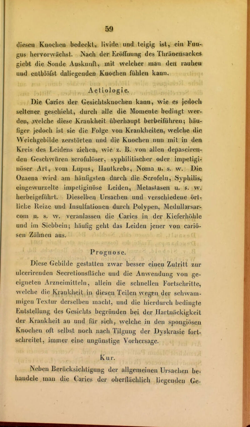 tlieseu Kuoclicn bedeckt, livide und teigig ist, ein Fuu- gus bervorwächst. Nach der ErölViiung des Tbräaensackes giebt die Sonde Auskunft, mit welcher mau den rauheu uüd cntblöfst daliegenden Knochen fühlen kann. Aetiologie. Die Carics der Gesichtsknochen kann, wie es jedoch seltener geschieht, durch alle die Momente bedingt wer- den, :,welcbe diese Krankheit überhaupt herbeiführenj häu- figer jedoch ist sie die Folge von Krankheiten, welche die Weichgcbilde zerstörten und die Knochen nun mit in den Kreis des Leidens xiehen, wie z. B. von allen depasciren- deu Geschwüren scrofulöser, syphilitischer oder impctigi- uöser Art, vom Lupus, Haut krebs, Noma u. s. w. Die Ozaena wird am häufigslea durch die Scrofeln, Syphilis, eingewurzelte impetiginöse Leiden, Metasfasen u. s. w. herbeigeführt. Dieselben Ursachen und verschiedeue ört- liche Reize und Insultationen durch Polypen, jMcdullarsar- com u. s. w. veranlassen die Caries in der Kieferhöhle und im Siebbein; häufig geht das Leiden jeuer von cariö- sen Zähneu aus. Prognose. Diese Gebilde gestatten zwar besser einen Zutritt zur ulccrirenden Secretionsfläche und die Anwendung von ge- eigneten Arzncimitteh), allein die schnellen Fortschritte, welche die Krankheit in diesen Teilen wegen der schwam- migen Textur derselben macht, und die hierdurch bedingte Entstellung des Gesichts begründen bei der Hartnäckigkeit der Krankheit an und für sich, welche in den spongiösen Knochen oft selbst noch nach Tilgung der Dyskrasic fort- schreitet, immer eine ungünstige Vorhersage. Kur. Neben Berücksichtigung der allgemeinen Ursachen be- handele, man die Carics der oberflächlich liegenden Gc-