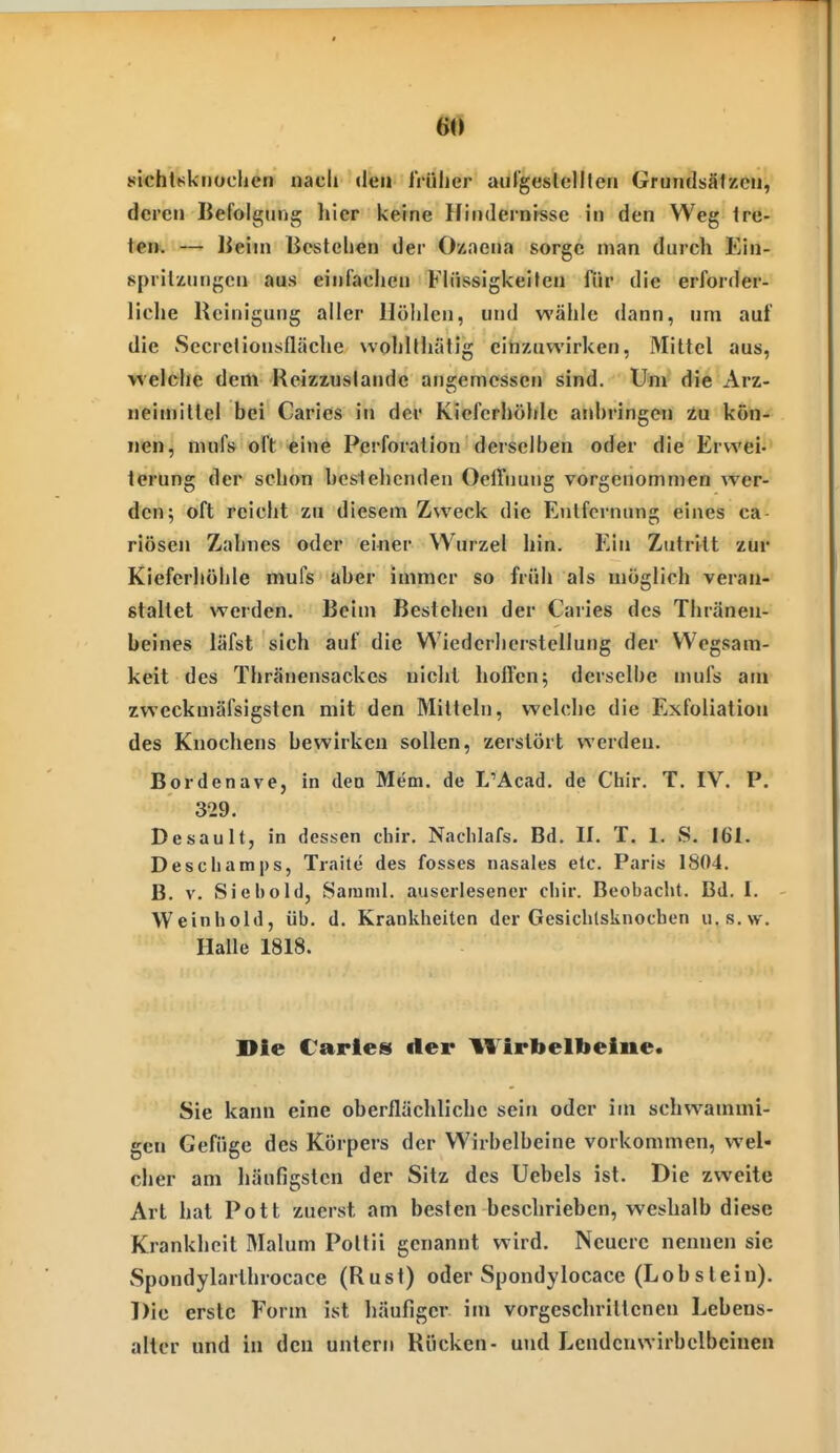 au 8i«ht8knüchen nach den IVüher aufgeslelllen Grundsälzcn, deren Befolgung hier keine Hindernisse in den Weg Ire- t€n> — Beim Bestellen der Ozaena sorge man durch Ein- sprilzutigcn aus einfachen Flüssigkeiten für die erforder- liclie Reinigung aller Höhlen, und wähle dann, um auf die Secrclionsfläche vvohlthälig einzuwirken, Mittel aus, welche dem Reizzuslandc ans-emcssen sind. Um die Arz- neiniillcl bei Carics in der Kieferhöhle aid)ringen Zu kön- nen, mufs oft eine Perforation derselben oder die Erwei- terung der schon hcslelicnden Oelfnung vorgenommen wer- den; oft reicht zu diesem Zweck die Entfernung eines ca- riösen Zahnes oder einer Wurzel hin. Ein Zutrttt zur Kieferhöhle mufs aber immer so früh als möglich veran- staltet werden. Beim Bestehen der Caries des Thräneu- beines läfst sich auf die Wiederherstellung der Wegsam- keit des Thränensackes nicht hoffen; derselbe mufs am zweckmäfsigsten mit den Mitteln, welche die Exfoliation des Knochens bewirken sollen, zerstört werden. Bordenave, in den Mem, de L'Acad. de Ctiir. T. IV. P. 329. Desault, in dessen chir. Naclilafs. Bd. II. T. 1. S. 161. Descliamps, Traite des fosses nasales elc. Paris 1804. B. V. Siel)cid, Samml. auserlesener chir. Beobacht. Bd. 1. Weinhold, üb. d. Krankheiten der Gesichtsknochen u.s.w. Halle 1818. Die Caries der Wirbelbeiiie. Sie kann eine oberflächliche sein oder im schwammi- gen Gefüge des Körpers der Wirbelbeine vorkommen, wel- cher am häufigsten der Sitz des Uebels ist. Die zweite Art hat Pott zuerst am besten beschrieben, weshalb diese Krankheit Malum Pottii genannt wird. Neuere nennen sie Spondylarthrocace (Rust) oder Spondylocace (Lobstein). Die erste Form ist häufiger im vorgeschrittenen Lebens- alter und in den untern Rücken- und Lendcuwirbelbcinen