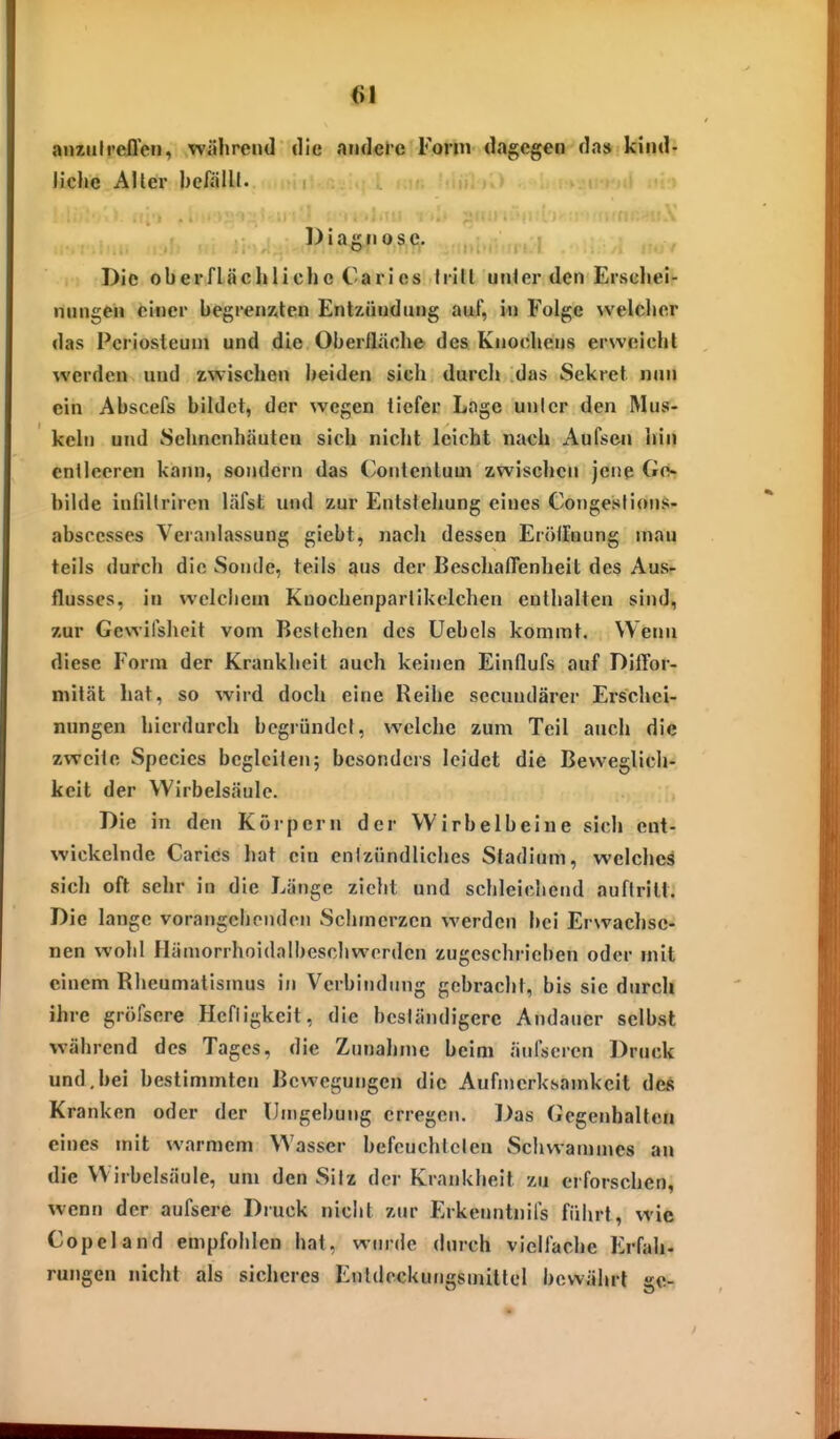 (il aiunfreffen, während die .indeie Form dagegen da» kind- Jiclie Aller befäUl. » Diagnose. ., , Die oberflächliche Carics h-itl unler den Ervscliei- nnngen einer begrenxlen EntKÜndiing auf, in Folge vvelclier das Pcriosteuni und die Oberfläche des Knochens erwcichl werden und zwischen beiden sich durclt das Sekret nun ein Abscefs bildet, der wegen liefer Lage unicr den Mus- keln und 8ehnenhäuten sich nicht leicht nach Aufsen iiin cnllceren kann, sondern das Contentum zwischen jene Ge- bilde infillriren läfst und zur Entstehung eines Congesfioiis- abscesses Veranlassung giebt, nach dessen Eroiloung inau teils durch die Sonde, teils aus der Beschaffenheit des Aus- flusses, in welchem Knochenparlikelchen enfhalten sind, zur Gewifsheit vom Bestehen des Uebcls kommt. Wenn diese Form der Krankheit auch keinen Eindufs auf Diffor- mität hat, so wird doch eine Reihe secundärer Erschei- nungen hierdurch begründet, welche zum Teil auch die zweite Speeles begleiten; besonders leidet die Beweglicli- keit der Wirbelsäule. Die in den Körpern der Wirbelbeine sich ent- wickelnde Carics hat ein cnlzündliches Stadium, welches sich oft sehr in die Länge zieht und schleidiend auftritt: Die lange vorangehenden Schmerzen werden hei Erwachse- nen wohl Hämorrhoidalbescliworden zugeschrieben oder mit einem Rlieumatlsinus in Verbindung gebracht, bis sie durch ihre gröfsere Hcfligkeit, die beständigere Andauer selbst während des Tages, die Zunahme beim äni'sercn Druck und,bei bestimmten Bewegungen die Aufmerksamkeit des Kranken oder der Umgebung erregen. Das Gegenhalten eines mit warmem Wasser befeuchteten Schwaninies an die Wirbelsäule, um den Silz der Krankheit zu erforschen, wenn der aufsere Druck nicht zur Erkenntnifs fiiiirt, wie Copeland empfohlen hat, wurde durch vielfache Erfah- rungen nicht als sicheres Euldockungsmitlel bewährt ge-