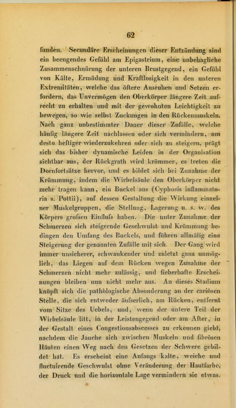 fanden. SecundSrc Erscheinungen dieser Entzündnng sind ein beengendes Gefühl am Epigaslrium, eine unbehagliche Zusammcnsclinürung der unteren Brustgegend, ein Gefühl von Kälte, Ermüdung und Kraftlosigkeit in den unteren Extremitäten, welche das öftere Ausruhen und Setzen er- fordern, das Unvermögen den Oberkörper längere Zeit auf- recht zu erhalten und mit der gewohnten Leichtigkeit zu bewegen, so wie selbst Zuckungen in den Rückennmskeln. Nach ganz unbestimmter Dauer dieser Zufälle, welche häufig längere Zeit nachlassen oder sich vermindern, um desto heftiger wiederzukehren oder sich zu steigern, prägt sich das bisher dynamische Leiden in der Oi-ganisation sichtbar aus, der Rückgrath wird krümmer, es treten die Dornfortsälze hervor, und es bildet sich bei Zunahme der Krümmung, indem die Wirbelsäule den Oberkörper niclit mehr tragen kann, ein Buckel aus (Cyphosis inflammato- ria s. Pottii), auf dessen Geslallung die Wirkung einzel- ner Muskelgruppcn, die Stellung, Lagerung u. s. w. des Körpers grofsen Einflufs haben. Die unter Zunahme der Sciinierzen sich steigernde Geschwulst und Krümmung be- dingen den Umfang des Buckels, und führen allmäiig eine Steigerung der genannten Zufälle mit sich. Der Gang wird immer unsicherer, schwankender und zuletzt ganz unmög- lich, das Liegen auf dem Rücken wegen Zunahme der Schmerzen nicht mehr zulässig, und fieberhafte Erschei- nungen bleiben nun nicht mehr aus. An dieses Stadium knüpft sich die pathölogische Absonderung an der cariösen Stelle, die sich entweder äufserlich, am Rücken, entfernt vom Sitze des Uebels, und, wenn der untere Teil der Wirbelsäule litt, in der Leistengegend oder am After, in der Gestalt eines Congestionsabscesses zu erkennen giebt, nachdem die Jauche sich zwischen Muskeln und fibrösen Häuten einen Weg nach den Gesetzen der Schwere gebil- det hat. Es erscheint eine Anfangs kalte, weiche und fluctuirende Geschwulst ohne Veränderung der Hautfarbe, der Druck und die horizontale Lage vermindern sie etwas.