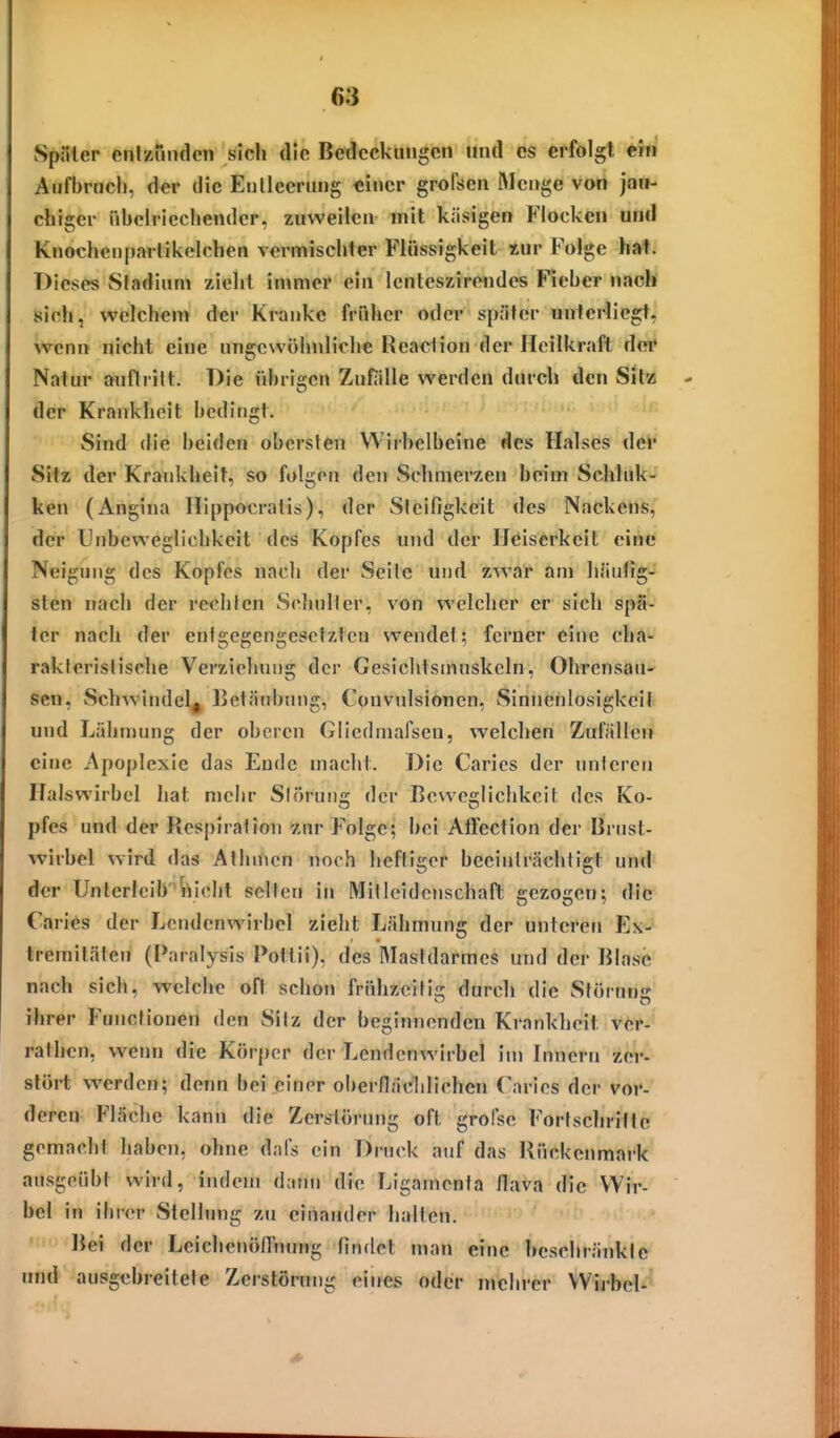SpiUer cnlzundcn sich die Bedeckungen und es erfolgt ein Aufbruch, der die Eiillccrung einer grofsen 5Icnge von jau- chiger nhclricchender, zuweilen mit käsigen Flocken und Knocheiiparlikelchen vermischter Flüssigkeit tur Folge hat. Dieses Stadium zieht immer ein Icnteszirendes Fieber nach sich, welchem der Kranke früher oder später unterliegt, wenn nicht eine unfircwöhnliche Reaclion der Heilkraft der Natur anflritt. Die übrigen Zufälle werden durch den Silz der Krankheit bedingt. Sind die beiden obersten Wirhelbeine des Halses der Sitz der Krankheit, so folgen den vSchmerzen beim Schluk- ken (Angina llippocratis), der Steifigkeit des Nackens, der Unbevvegllchkeit des Kopfes und der Heiserkeit eine Neigung des Kopfes nacli der Seile und zwar am häufig- sten nach der rechten Schulter, von welcher er sich spä- ter nach der entgegengesetzten wendet; forner eine cha- rakteristische Verziehuug der Gesichtsmuskeln, Ohrensau- sen, Schwindel^ Betäubung, Convulsionen, Sinnenlosigkeit und Lähmung der oberen Giicdniafsen, welchen Zufällen eine Apoplexie das Ende macht. Die Caries der unteren Halswirbel hat mehr Störung der Beweglichkeit des Ko- pfes und der Respiration 7,nr Folge; bei AtFection der Brust- wirbel wird das Allnnen noch heftiger beeinträchtigt und der Unterleibriiclit selten in Mitleidenschaft gezogen; die Caries der Lendenwirbel zieht Lähmung der unteren Ex-^ tremilälcn (Paralysis Pottii), des Mastdarmes und der Blase nach sich, welche oft schon frühzeitis: durch die Störuns ihrer Functionen den Sitz der beginnenden Krankheit ver- rathcn, wenn die Körper der Lendenwirbel im Innern zer- stört werden; denn bei einer oberfläclilichen Tarles der vor- deren Fläche kann die Zerstörung oft grolse Fortschritte gemacht haben, ohne dals ein Druck auf das Rückenmark ausgeübt wird, indem dann die Ligamenta flava die Wir- bel in ihrer Stellung zu einander halten. Bei der Leichenöirnung findet man eine beschränkte und ausgebreitete Zerstörung eines oder nichrer VVij-bel-