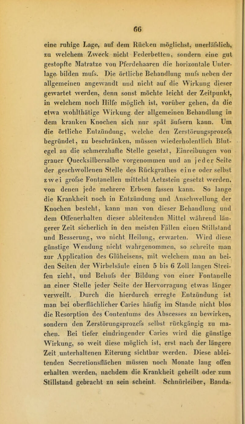 eine rahige Lage, auf dem Rücken niögliclist, iineiläfslicb, zu welchem Zwecl< nicht Federhetten, sondern eine gut gestopfte Matratze von Pferdeliaaron die horizontale Unter- lage bilden mufs. Die örtliche Behandlung mufs neben der allgemeinen angewandt und nicht auf die Wirkung dieser gewartet werden, denn sonst möchte leicht der Zeitpunkt, in welchem noch Hilfe möglich ist, vorüber gehen, da die etwa wohlthätige Wirkung der allgemeinen Behandlung in dem kranken Knoclien sich nur spät äufsern kann. Um die örtliche Entzündung, welche den Zerstörungsprozefs begründet, zu beschränken, müssen wiederholentlich Blut- egel an die schmerzhafte Stelle gesetzt, Einreibungen von grauer Quecksilbersalbe vorgenommen und an jeder Seite der geschwollenen Stelle des Rückgrathes eine oder selbst zwei grofse Fontanellen mittelst Aetzstein gesetzt werden, von denen jede mehrere Erbsen fiissen kann. So lange die Krankheit noch in Entzündung und Anschwellung der Knochen besteht, kann man von dieser Behandlung und dem OiTenerhalteu dieser ableitenden Mittel während län- gerer Zeit sicherlich in den meisten Fällen einen Stillsland und Besserung, wo nicht Heilung, erwarten. Wird diese günstige Wendung nicht wahrgenommen, so schreite man zur Application des Glüheisens, mit welchem mau an bei- den Seiten der Wirbelsäule einen 5 bis 6 Zoll langen Strei- fen zieht, und Behufs der Bildung von einer Fontanelle an einer Stelle jeder Seite der Hervorragung etwas länger verweilt. Durch die hierdurch erregte Entzündung ist man bei oberflächlicher Caries häufig im Stande nicht blos die Resorption des Contentums des Abscesses zu bewirken, sondern den Zerstörungsprozefs selbst rückgängig zu ma- chen. Bei tiefer eindringender Caries wird die günstige Wirkung, so weit diese möglich ist, erst nach der längere Zeit unterhaltenen Eiterung sichtbar werden. Diese ablei- tenden Secretionsflächen müssen noch Monate lang offen erhalten werden, nachdem die Krankheit geheilt oder zum Stillstand gebracht zu sein scheint. Schnürleiber, Banda-
