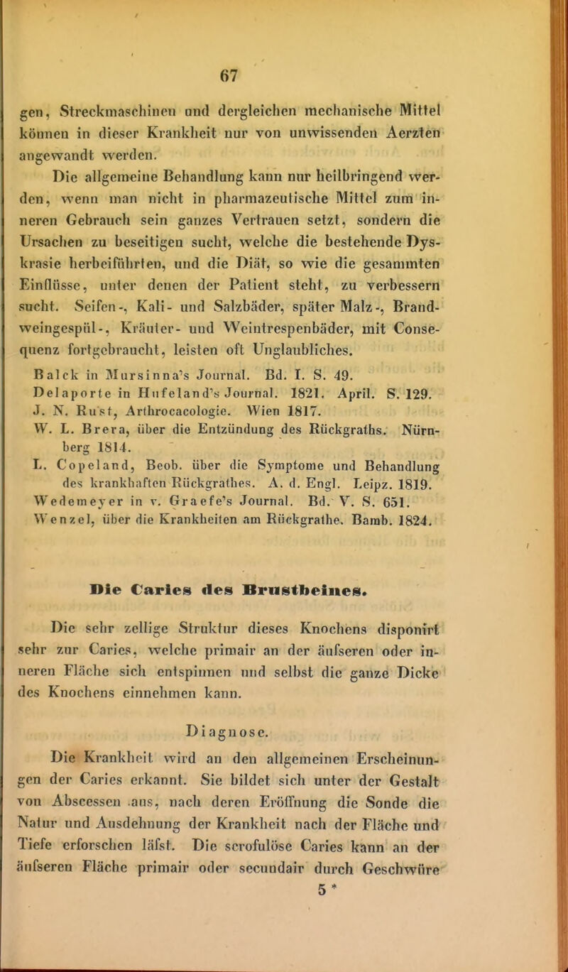 gen, Streckmaschiueii and dergleichen mechanische Mittel können in dieser Krankheit nur von unwissenden Aerzten angewandt werden. Die allgemeine Behandlung kann nur heilbringend wer- den, wenn man nicht in pharmazeutische Mittel zum in- neren Gebrauch sein ganzes Vertrauen setzt, sondern die Ursachen zu beseitigen sucht, welche die bestehende Dys- krasie herbeiftihrfen, und die Diät, so wie die gesammten Einflüsse, unter denen der Patient steht, zu verbessern sucht. Seifen-, Kali- und Salzbäder, später Malz-, Brand- weingcspiil-, Kräuter- und Weintrespenbäder, mit Conse- quenz fort gebraucht, leisten oft Unglaubliches. Balck in Mursinna's Journal. Bd. I. S. 49. Del aporte in Hiifeland''ti Journal. 1821. April. S. 129. J. N. Rupt, Arlhrocacologie. Wien 1817. W. L. Brera, über die Entzündung des Rückgraths. Nürn- berg 1814. L, Copeland, Beob. über die Symptome und Behandlung des krankhaften Rückgrathes. A. d. Engl. Leipz. 1819. Wedemeyer in v. Graefe's Journal. Bd. V. S. 651. Wenzel, über die Krankheiten am Rückgralhe. Barab. 1824. Die Caries des Brnstlieines. Die sehr zellige Struktur dieses Knochens disponirt sehr zur Caries, welche primair an der äufseren oder in- neren Fläche sich entspinnen und selbst die ganze Dicke des Knochens einnehmen kann. Diagnose. Die Krankheit wird an den allgemeinen Erscheinun- gen der Caries erkannt. Sie bildet sich unter der GestaJt von Abscesseu aus, nach deren Eröifnung die Sonde die Natur und Ausdehnung der Krankheit nach der Fläche und Tiefe erforschen läfst. Die scrofulöse Caries kann an der äufseren Fläche primair oder secundair durch Geschwüre 5*