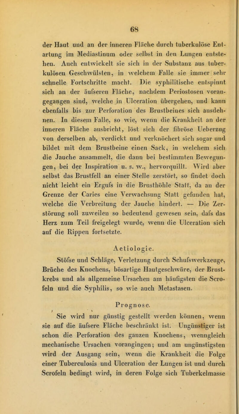 der Haut und an der inneren Fläche durch tuberkulöse Ent- artung im Mediastinum oder selbst in den Lungen entste- hen. Auch entwickelt sie sich in der Substanz aus tuber- kulösen Geschwülsten, in welchem Falle sie immer sehr schnelle Fortschritte macht. Die syphilitische entspinnt sich an der äufseren Fläche, nachdem Periostosen voran- gegangen sind, welche in Ulceration übergehen, und kann ebenfalls bis zur Perforation des Brustbeines sich ausdeh- nen. In diesem Falle, so wie, wenn die Krankheit an der inneren Fläche ausbricht, löst sich der fibröse Ueberzug von derselben ab, verdickt und verknöchert sich sogar und bildet mit dem Brustbeine einen Sack, in welchem sich die Jauche ansammelt, die dann bei bestimmten Bewegun- gen, bei der Inspiration u. s. w., hervorquillt. Wird aber selbst das Brustfell an einer Stelle zerstört, so findet doch nicht leicht ein Ergufs in die Brusthöhle Statt, da an der Grenze der Caries eine Verwachsung Statt gefunden hat, welche die Verbreitung der Jauche hindert. — Die Zer- störung soll zuweilen so bedeutend gewesen sein, dafs das Herz zum Teil freigelegt wurde;, wenn die Ulceration sich auf die Rippen fortsetzte. Aetiologie. Stöfse und Schläge, Verletzung durch Schufswerkzeuge, Brüche des Knochens, bösartige Hautgeschwüre, der Brust- krebs und als allgemeine Ursachen am häufigsten die Scro- feln und die Syphilis, so wie auch Metastasen. Prognose. Sie wird nur günstig gestellt werden können, wenn sie auf die äufsere Fläche beschränkt ist. Ungünstiger ist schon die Perforation des ganzen Knochens, wenngleich mechanische Ursachen vorangingen; und am ungünstigsten wird der Ausgang sein, wenn die Krankheit die Folge einer Tuberculosis und Ulceration der Lungen ist und durch Scrofeln bedingt wird, in deren Folge sich Tuberkelmasse
