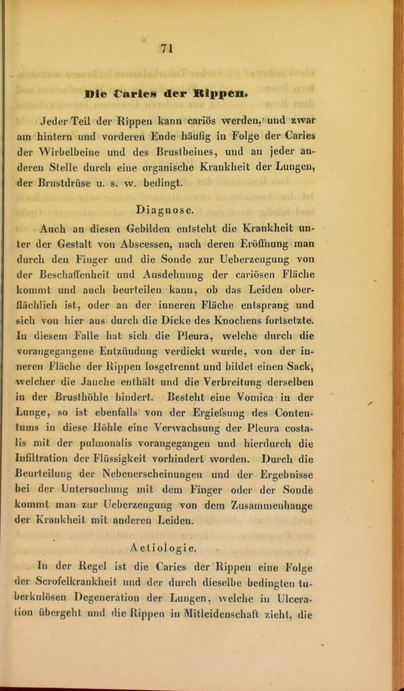 Die Caries der Rippen* Jeder Teil der Rippen kann cariös werden,' und zwar am hintern und vorderen Ende häufig in Folge der Caries der Wirbelbeine und des Brustbeines, und an jeder an- deren Stelle durch eine organische Krankheit der Lungen, der Brustdrüse u. s. w. bedingt. Diagnose. Auch an diesen Gebilden entsteht die Krankheit un- ter der Gestalt von Abscessen, nach deren Eröflnung man durch den Fiuger und die Sonde zur Ueberzeuguug von der Beschaftenheit und Ausdehnung der cariösen Fläche kommt und auch beurteilen kann, ob das Leiden ober- flächlich ist, oder an der inneren Fläche entsprang und sich von hier aus durch die Dicke des K-nochens fortsetzte. In diesem Falle hat sich die Pleura, welche durch die vorangegangene Entzündung verdickt wurde, von der in- neren Fläche der Hi[)pen losgetrennt und bildet einen Sack, welcher die Jauclie enthält und die Verbreitung derselben in der Brusthöhle hindert. Besteht eine Vomica in der Lunge, so ist ebenfalls von der Ergiefsung des Conten- tums in diese Höhle eine Verwachsung der Pleura costa- lis mit der pnlmonalis vorangegangen und hierdurch die Infiltration der Flüssigkeit vorhindert worden. Durch die Beurteilung der Nebenerscheinungen und der Ergebnisse bei der Untersuclmng mit dem Finger oder der Sonde kommt man zur üeberzeugung von dem Zusammenhange der Krankheit mit anderen Leiden. Aetiologie. In der Kegel ist die Caries der Rippen eine Folge der Scrofelkrankheit und der durch dieselbe bedingten tu- berkulösen Degeneration der Lungen, welche in IJlcera- lion übergeht und <Iie Rippen in Mitleidenschaft zieht, die