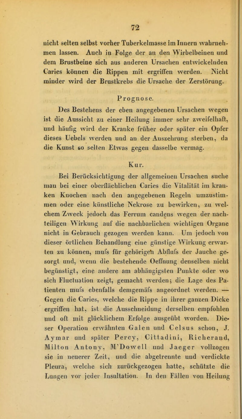 uiclit selten selbst vorher Tuberkelmasse im Innern wahrneh- men lassen. Auch in Folge der an den Wirbelbeinen und dem Brustbeine sich aus anderen Ursachen entwickelnden Caries können die Rippen mit ergriffen werden. Nicht minder wird der Brustkrebs die Ursaclie der Zerstörung. Prognose. Des Bestehens der eben angegebenen Ursachen wegen ist die Aussicht zu einer Heilung immer sehr zweifelhaft, und häufig wird der Kranke früher oder später ein Opfer dieses Uebels werden und an der Auszehrung sterben, da die Kunst so selten Etwas gegen dasselbe vermag. Kur. Bei Berücksichtigung der allgemeiuen Ursachen suche man bei einer oberflächlichen Caries die Vitalität im kran- ken Knochen nach den angegebenen Regeln umzustim- men oder eine künstliche Nekrose zu bewirken, zu wel- chem Zweck jedoch das Ferrum candens wegen der nach- teiligen Wirkung auf die nachbarlichen wichtigen Organe nicht in Gebrauch gezogen werden kann. Um jedoch von dieser örtlichen Behandlung eiue günstige Wirkung erwar- ten zu können, mufs für gehörigeli Abflufs der Jauche ge- sorgt und, wenn die bestehende Oeffnung denselben nicht begünstigt, eine andere am abhängigsten Punkte oder wo sich Fluctuation zeigt, gemacht werden; die Lage des Pa- tienten mufs ebenfalls demgemäfs angeordnet werden. — Gegen die Caries, welche die Rippe in ihrer ganzen Dicke ergriffen hat, ist die Ausschneidung derselben empfohlen und oft mit glücklichem Erfolge ausgeübt worden. Die- ser Operation erwähnten Galen und Celsus schon, J. Aymar und später Percy, Cittadini, Richerand, Milton Antony, M'Dowell und Jaeger vollzogen sie in neuerer Zeit, und die abgetrennte und verdickte Pleura, welche sich zurückgezogen hatte, schützte die Lungen vor jeder Insultation. In den Fällen von Heilung