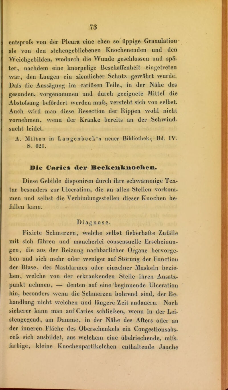 entsprofs von der Pleura eine eben so üppige Granulation als von den stehengebliebenen Knochenenden und den Weichgebildeu, wodurch die Wunde geschlossen und spä- ter, nachdem eine knorpelige BeschalVenheit eingetreten war, den Lungen ein ziemlicher Schutz gewährt wurde. Dafs die Aussägung im cariösen Teile, in der Nähe des gesunden, vorgenommen und durch geeignete Mittel die Abstofsung befördert werden mufs, versteht sich von selbst. Auch wird man diese Resection der Rippen wohl nicht vornehmen, wena der Kranke bereits an der Schwind- sucht leidet. A. Milton in Langenbeck's neuer Bibliothek^ Bd. IV. S. 621. Die Caries der Beckenknocheii. Diese Gebilde disponiren durch ihre schwammige Tex- tur besonders zur Ulceralion, die an allen Stellen vorkom- men und selbst die Verbindungsstellen dieser Knochen be- fallen kann. Diagnose. Fixirlc Schmerzen, welche selbst fieberhafte Zufälle mit sich führen und mancherlei consensuelle Erscheinun- gen, die aus der Reizung nachbarlicher Organe hervorge- hen und sich mehr oder weniger auf Slörung der Function der Blase, des Mastdarmes oder einzelner Muskeln bezie- hen, welche von der erkrankenden Stelle ihren Ansatz- punkt nehmen, — deuten auf eine beginnende Ulccration hin, besonders wenn die Schmerzen bohrend sind, der Be- handlung nicht weichen und längere Zeit andauern. Noch sicherer kann man aufCaries schliefsen, wenn in der Lei- stengegend, am Damme, in der Nähe des Afters oder an der inneren Fläche des Oberschenkels ein Congestionsabs- cefs sich ausbildet, aus welchem eine übelriechende, mils- farbige, kleine Knochenpartikelchcn enthaltende Jauche