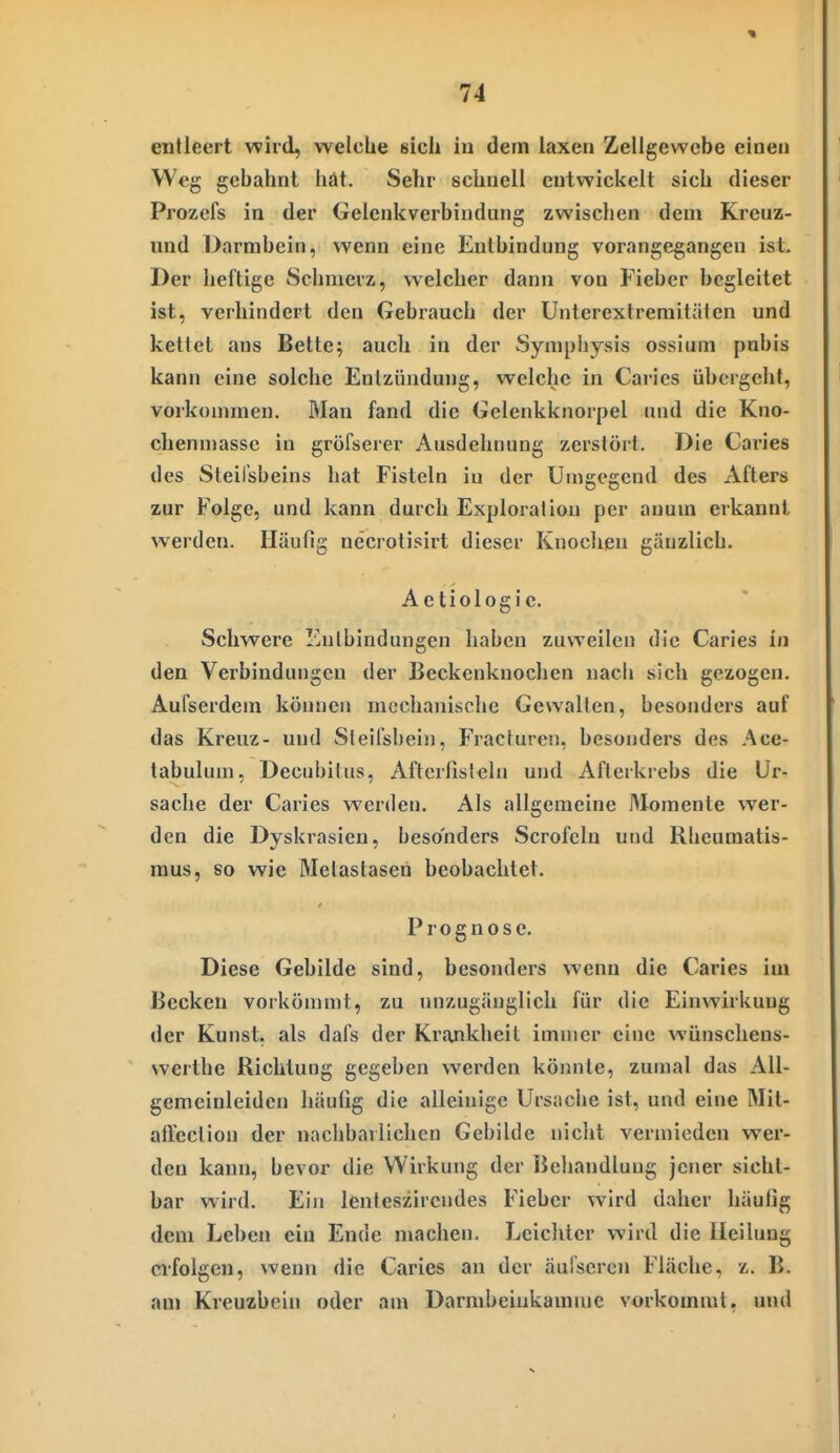 entleert wird, welche sieh in dem laxen Zellgewebe einen Weg gebahnt hät. Sehr schnell entwickelt sich dieser Prozcfs in der Gelenkverbindung zwischen dem Kreuz- mid Darmbein, wenn eine Entbindung vorangegangen ist. Der heftige Schmerz, welcher dann von Fieber begleitet ist, verhindert den Gebrauch der Unterextremitäien und kettet ans Bette; auch in der Sympiiysis ossium pubis kann eine solche Entzündung, welche in Caries übergeht, vorkonuneu. Man fand die Gelenkknorpel und die Kno- chenmassc in gröfserer Ausdehnung zerstört. Die Caries des Steil'sbeins hat Fisteln in der Umgegend des Afters zur Folge, und kann durch Exploration per auum erkannt werden. Häufig necrotisirt dieser Knochen gänzlich. Aetiologie. Schwere ICntbindungen haben zuweilen die Caries in den Verbindungen der Beckenknoclicn nach sich gezogen. Aufserdem können mechanische Gewalten, besonders auf das Kreuz- und Steilsbein, Fracturen, besonders des Ace- tabulum. Decubitus, Afterlisteln und Afterkrebs die Ur- sache der Caries werden. Als allgemeine Momente wer- den die Dyskrasien, besonders Scrofcin und Rheumatis- mus, so wie Metastasen beobachtet. Prognose. Diese Gebilde sind, besonders wenn die Caries im Becken vorkömmt, zu unzugänglich für die Einwirkung der Kunst, als dafs der Krankheil immer eine wünschens- vverthe Richtung gegeben werden könnte, zumal das AU- gemeinleidcn häufig die alleinige Ursache ist, und eine Mit- affeclion der nachbarlichen Gebilde nicht vermieden wer- den kann, bevor die Wirkung der Behandlung jener sicht- bar wird. Ein lenteszircndes Fieber wird daher häufig dem Leben ein Ende machen. Lcicliter wird die Heilung erfolgen, wenn die Caries an der äufseren Fläche, z. B. an» Kreuzbein oder am Darnibeiukamme vorkommt, und