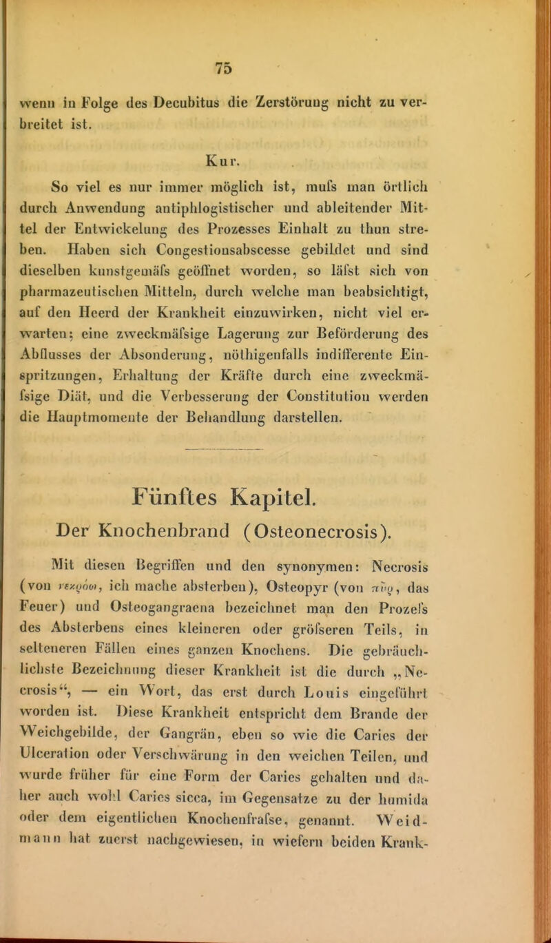 wenn in Folge des Decubitus die Zerstöruug nicht zu ver- breitet ist. Kur. So viel es nur immer möglich ist, mufs man Örtlich durch Anwendung antiphlogistischer und ableitender Mit- tel der Entvvickeluns; des Prozesses Einhalt zu thun stre- ben. Haben sich Congestiousabscesse gebildet und sind dieselben kunstgeuuifs geöffnet worden, so läFst sich von phannazeulischen Mitteln, durch welche man beabsichtigt, auf den Heerd der Krankheit einzuwirken, nicht viel er- warten; eine zweckniäfsige Lagerung zur Beförderung des Abflusses der Absonderung, iiölhigenfalls indifferente Ein- spritzungen, Erhaltung der Kräfte durch eine zweckmä- fsige Diät, und die Verbesserung der Constitution werden die Ilauptmomente der Behandlung darstellen. Fünftes Kapitel. Der Knochenbrand (Osteonecrosis). Mit diesen Begriffen und den synonymen: Necrosis (von ray.onot, ich mache absterben), Osteopyr (von nT-o, das Feuer) und Osteogangraena bezeichnet man den Prozels des x^bsterbens eines kleineren oder gröfscren Teils, in selteneren Fällen eines ganzen Knochens. Die gebräuch- lichste Bezeichnung dieser Krankheit ist die durch „Ne- crosis, — ein Wort, das erst durch Louis eingelrihrl worden ist. Diese Krankheit entspricht dem Brande der VVeichgebilde, der Gangrän, eben so wie die Caries der Ulceration oder Verschwärung in den weichen Teilen, und wurde früher für eine Form der Caries gehalten und da- her auch wohl Caries sicca, im Gegensatze zu der humida oder dem eigentlichen Knochenfrafse. genannt. Weid- mann hat zuerst nachgewiesen, in wiefern beiden Krank-