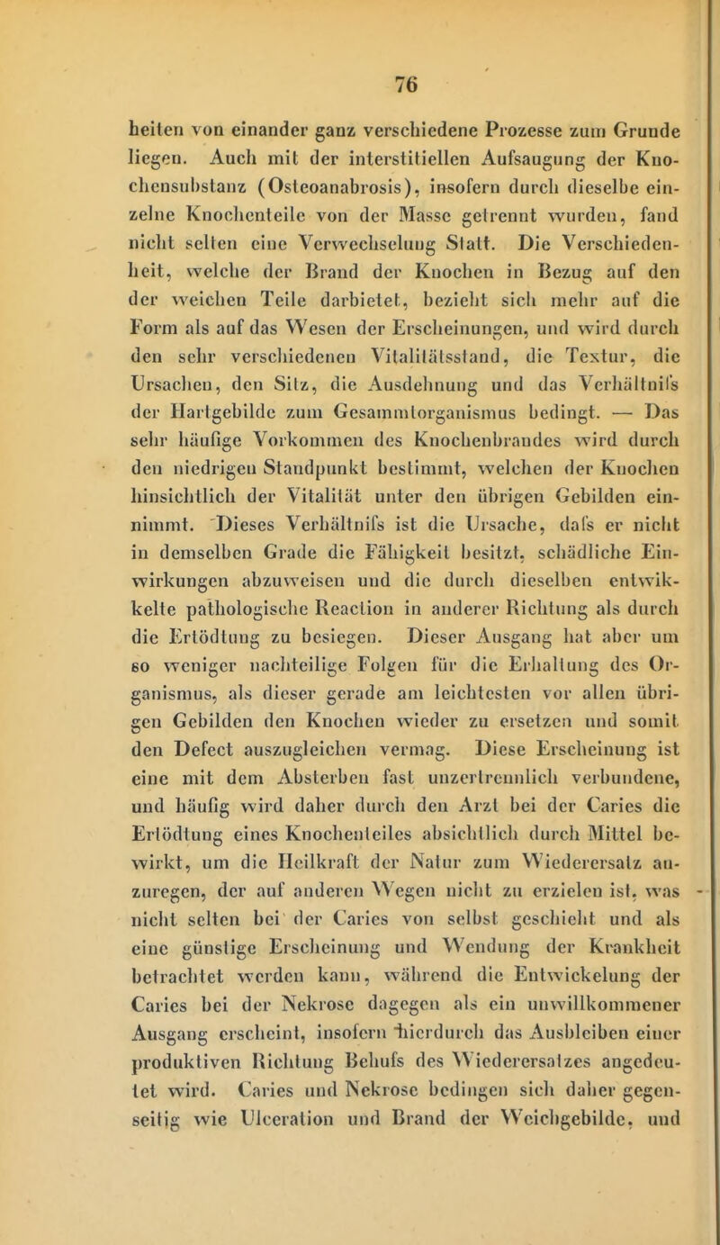 heilen von einander ganz verschiedene Prozesse zum Grunde liegen. Auch mit der interstitiellen Aufsaugung der Kuo- chensuhstanz (Osteoanabrosis), insofern durch dieselbe ein- zelne Knochenteile von der Masse gel rennt w^urden, fand nicht selten eine Verwechselung Statt. Die Verschieden- heit, welche der Brand der Knochen in Bezug auf den der weicben Teile darbietet, bezieht sich mehr auf die Form als auf das Wesen der Erscheinungen, und wird durch den sehr verscliiedcncn Vitalilälsstand, die Textur, die Ursachen, den Silz, die Ausdelinung und das Verliältnil's der Hartgebildc zum Gesainmlorgauismus bedingt. — Das sehr häufige Vorkommen des Knochenbrandes wird durch den niedrigen Standpunkt bestimmt, welchen der Knochen hinsichtlich der Vitalität unter den übrigen Gebilden ein- nimmt. Dieses Verhältnifs ist die Ursache, dafs er nicht in demselben Grade die Fähigkeit besitzt, schädliche Ein- wirkungen abzuweisen und die durch dieselben entwik- kelte pathologische Reaclion in anderer Richtung als durch die P^rtödtung zu besiegen. Dieser Ausgang hat aber um 60 weniger nacliteilige Folgen für die Erlialtung des Or- ganismus, als dieser gerade am leichtesten vor allen übri- gen Gebilden den Knochen wieder zu ersetzen und somit den Defect auszugleichen vermag. Diese Erscheinung ist eine mit dem Absterben fast unzertrcmilich verbundene, und häufig wird daher durch den Arzt bei der Caries die Erlödtung eines Knochenleiles absichtlich durcii Mittel be- wirkt, um die Heilkraft der Natur zum VViederersatz an- zuregen, der auf anderen Wegen nicht zu erzielen ist, was nicht selten bei der Caries von selbst geschiebt und als eine günstige Erscheinung und Wendung der Krankheit betrachtet werden kann, wäbrend die Entwickelung der Caries bei der Nekrose dagegen als ein unwillkommener Ausgang erscheint, insofern iiicrdurch das Ausbleiben einer produktiven Richtung Behufs des Wiederersalzes angedeu- tet wird. Caries und Nekrose bedingen sich daiier gegen- seitig wie Ulceralion und Brand der Wcichgebilde, und
