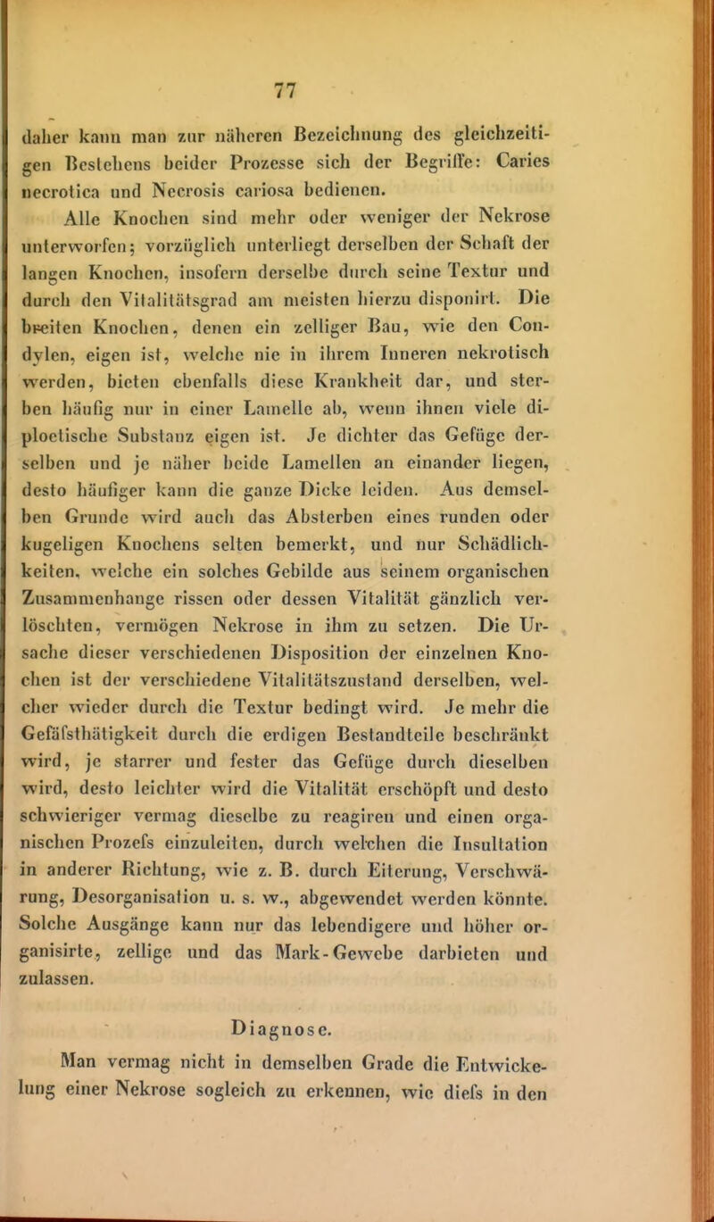 daher kann man zur näheren Bezeichnung des gleichzeiti- gen licslchens beider Prozesse sich der Begriire: Caries uecrotica und Necrosis cariosa bedienen. Alle Knochen sind mehr oder weniger der Nekrose unterworfen; vorzüglich unterliegt derselben der Schaft der langen Knochen, insofern derselbe durch seine Textur und durch den Vifalitätsgrad am meisten hierzu dispouirt. Die bpeiten Knochen, denen ein zelliger Bau, wie den Con- dylcn, eigen ist, welche nie in ihrem Inneren nekrotisch werden, bieten ebenfalls diese Krankheit dar, und ster- ben häufig nur in einer Lamelle ab, wenn ihnen viele di- ploctische Substanz eigen ist. Je dichter das Gefüge der- selben und je näher beide Lamellen an einander liegen, desto häufiger kann die ganze Dicke leiden. Aus demsel- ben Grunde wird auch das Abslerben eines runden oder kugeligen Knochens selten bemerkt, und nur Schädlich- keiten, welche ein solches Gebilde aus seinem organischen Zusammenhange rissen oder dessen Vitalität gänzlich ver- löschten, vermögen Nekrose in ihm zu setzen. Die Ur- sache dieser verschiedenen Disposition der einzelnen Kno- chen ist der verschiedene Vitalitätszustand derselben, wel- cher wieder durch die Textur bedingt wird. Je mehr die Gefäfsthätigkeit durch die erdigen Bestandteile beschränkt wird, je starrer und fester das Gefüge durch dieselben wird, desto leichter wird die Vitalität erschöpft und desto schwieriger vermag dieselbe zu reagiren und einen orga- nischen Prozefs einzuleiten, durch welchen die Insultation in anderer Richtung, wie z. B. durch Eiterung, Verschwä- rung, Desorganisation u. s. w., abgewendet werden könnte. Solche Ausgänge kann nur das lebendigere und höher or- ganisirte, zellige und das Mark-Gewebe darbieten und zulassen. Diagnose. Man vermag nicht in demselben Grade die Entwicke- lung einer Nekrose sogleich zu erkennen, wie diefs in den