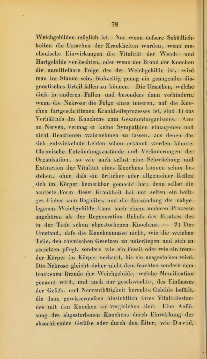 Weichgebilden möglich ist. Nur wenn äufsere Schfidlich- keiten die Ursachen der Krankheiten wurden, wenn me- chanische Einwirkungen die Vitalität der Weich- und Hartgebilde verlöschten, oder wenn der Brand der Knochen die unmittelbare Folge des der Weichgebilde ist, wird man im Stande sein, frühzeitig genug ein genügendes dia- gnostisches Urteil fällen zu können. Die Ursachen, welche diefs in anderen Fällen und hesonders dann verhindern, wenn die Nekrose die Folge eines inneren, auf die Kno- chen fortgeschrittenen Krankheitsprozesses ist, sind 1) das Verhältnifs des Knochens zum Gesammtorganismus. Arm an Nervön. vermag er keine Sympathien einzugehen und nicht Reactionen wahrnehmen zu lassen, aus denen das sich entwickelnde Leiden schon erkannt werden könnte. Chronische Entzündungszustände und Veränderungen der Organisation, so wie auch selbst eine Schwächung und Extinction der Vitalität eines Knochens können schon be- stellen, ohne dafs ein örtlicher oder allgemeiner Reflex sich im Körper bemerkbar gemacht hat; denn selbst die acuteste Form dieser Krankheit hat nur selten ein hefti- ges Fieber zum Begleiter, und die Entzündung der nahge- legenen Weichgebilde kann auch einem anderen Prozesse angehören als der Regeneration Behufs des Ersatzes des in der Tiefe schon abgestorbenen Knochens. — 2) Der Umstand, dafs die Knochenmasse nicht, wie die weichen Teile, den chemischen Gesetzen zu unterliegen und sich zu zersetzen pflegt, sondern wie ein Fossil oder wie ein frem- der Körper im Körper verharrt, bis sie ausgestofsen wird. Die Nekrose gleicht daher nicht dem feuchten sondern dem trockenen Brande der Weichgebilde, welche Mumification genannt wird, und auch nur geschwächte, des Einflusses der Gcfäfs- und Ncrventhätigkcit beraubte Gebilde befällt, die dann gewissermafsen hinsichtlich ihres Vitalitätsstan- des mit den Knochen zu vergleichen sind. Eine Auflö- sung des abgestorbenen Knochens durch Einwirkung der absorbirenden Gefäfse oder durch den Eiter, wie David,