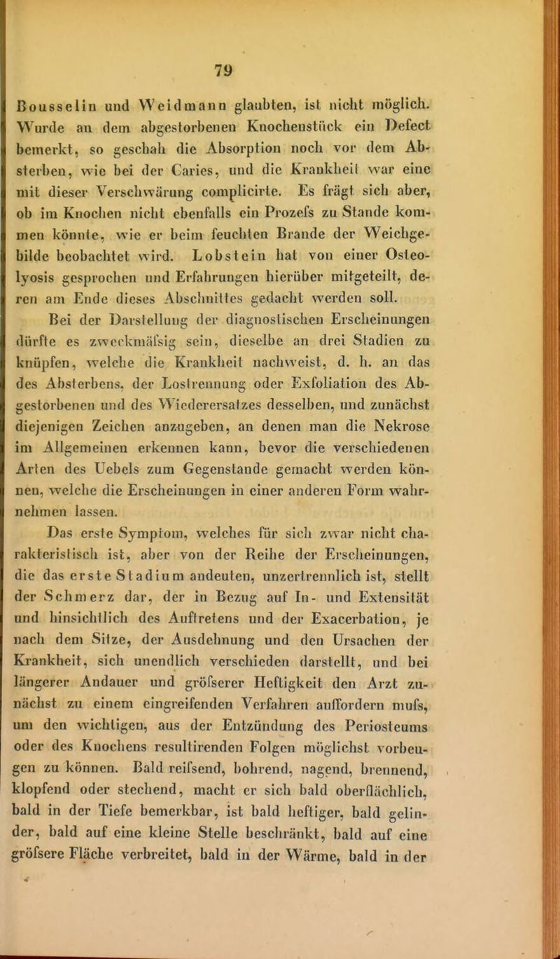 ßousseliu und Weidmann glaubten, ist niciit möglich. Wurde an dem abgestorbenen Knochenstiiek ein Defect bemerkt, so geschah die Absorption noch vor dem Ab- sterben, wie bei der Caries, und die Krankheit war eine mit dieser Verschwärung complicii'le. Es fragt sich aber, ob im Knochen nicht ebenfalls ein Prozefs zu Stande kom- men könnte, wie er beim feuchten Brande der Weichge- bilde beobachtet wird. Lobstein hat von einer Osteo- lyosis gesprochen und Erfahrungen hierüber mitgeteilt, de- ren am Ende dieses Abschnittes gedacht werden soll. Bei der Darstellung der diagnostischen Erscheinungen dürfte es zwerkmälsig sein, dieselbe an drei Stadien zu knüpfen, welche die Krankheit nachweist, d. h. an das des Absterbens, der Loslrennung oder Exfoliation des Ab- gestorbenen und des Wiederersatzes desselben, und zunächst diejenigen Zeichen anzugeben, an denen man die Nekrose im Allgemeinen erkennen kann, bevor die verschiedenen Arten des üebcls zum Gegenstande gemacht werden kön- nen, welche die Erscheinungen in einer anderen Form wahr- nehmen lassen. Das erste Symptom, welches für sich zwar nicht cha- rakteristisch ist, aber von der Reihe der Erscheinungen, die das erste Stadium andeuten, unzertrennlich ist, stellt der Schmerz dar, der in Bezug auf In- und Extensität und hinsichtlich des Auftretens und der Exacerbation, je nach dem Sitze, der Ausdehnung und den Ursachen der Krankheit, sich unendlich verschieden darstellt, und bei längerer Andauer und gröfserer Heftigkeit den Arzt zu- nächst zu einem eingreifenden Verfahren auiTordern mufs, um den wichtigen, aus der Entzündung des Periosteums oder des Knochens resultirenden Folgen möglichst vorbeu- gen zu können. Bald reifsend, bohrend, nagend, brennend, klopfend oder stechend, macht er sich bald oberdächlich. bald in der Tiefe bemerkbar, ist bald heftiger, bald gelin- der, bald auf eine kleine Stelle beschränkt, bald auf eine gröfsere Fläche verbreitet, bald in der Wärme, bald in der
