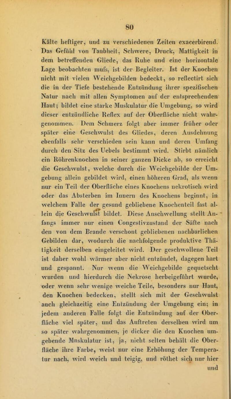 Kälte hcfllger, und zu verschiedenen Zeiten exaeerbirend. Das Gefübl von Taubheit, Schwere, Druck, Mattigkeit in dem betrefTenden Gliedc, das Ruhe und eine horizontale Lage beobachten mufs, ist der Begleiter. Ist der Knochen nicht mit vielen Weicligebilden bedeckt, so reflectirt sich die in der Tiefe bestehende Entzündung ihrer spezifischen Natur nach mit allen Symptomen auf der entsprechenden Haut; bildet eine starke Muskulatur die Umgebung, so wird dieser entzündliche Reflex auf der Oberfläche nicht wahr- genommen. Dem Schmerz folgt aber immer früher oder später eine Geschwulst des Gliedes, deren Ausdehnung ebenfalls sehr verschieden sein kann und deren Umfang durch den Sitz des Uebels bestimmt wird. Stirbt nämlich ein Röhrenknochen in seiner ganzen Dicke ab, so erreicht die Geschwulst, welche durch die Weichgebilde der Um- gebung allein gebildet wird, einen höheren Grad, als wenn nur ein Teil der Oberfläche eines Knochens nekrotisch wird oder das Absterben im Innern des Knochens beginnt, in welchem Falle der gesund gebliebene Knochenteil fast al- lein die Geschwulst bildet. Diese Anschwellung stellt An- fangs immer nur einen Congestivzustand der Säfte nach den von dem Brande verschont gebliebenen nachbarlichen Gebilden dar, wodurch die nachfolgende produktive Thä- tigkeit derselben eingeleitet wird. Der geschwollene Teil ist daher wohl wärmer aber nicht entzündet, dagegen hart und gespannt. Nur wenn die Weichgebilde gequetscht wurden und hierdurch die Nekrose herbeigeführt wurde, oder wenn sehr wenige weiche Teile, besonders nur Haut, den Knochen bedecken, stellt sich mit der Geschwulst auch gleichzeitig eine Enizündung der Umgebung ein; in jedem anderen Falle folgt die Entzündung auf der Ober- fläche viel später, und das Auftreten derselben wird um so später wahrgenommen, je dicker die den Knochen um- gebende Mnskulatur ist, ja, nicht selten behält die Ober- fläche ihre Farbe, weist nur eine Erhöhung der Tempera- tur nach, wird weich und teigig, und rölhet sich nur hier und