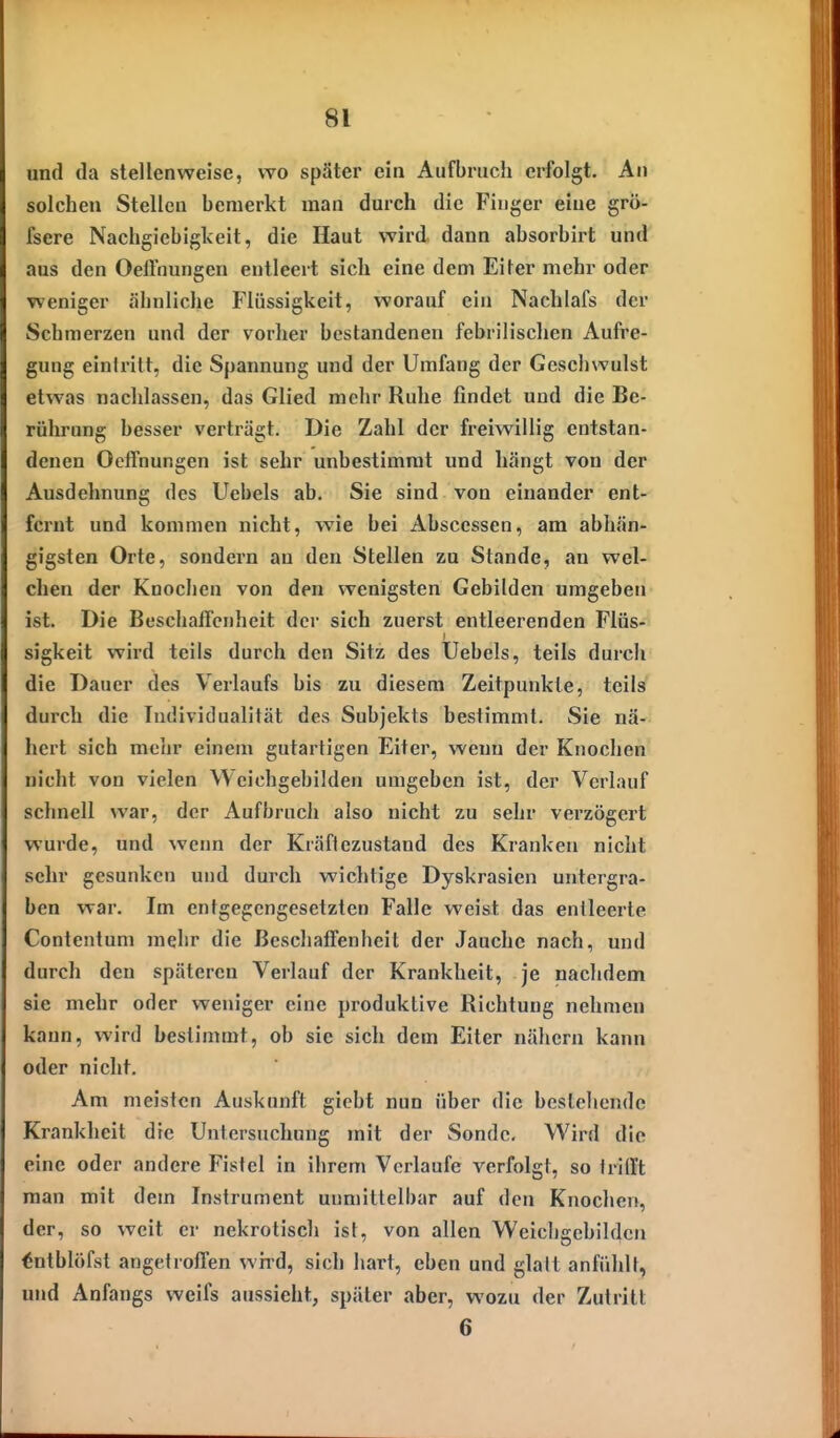 und da stellenweise, wo später ein Aufbruch erfolgt. An solchen Stellen bemerkt man durch die Finger eine grö- fsere Nachgiebigkeit, die Haut wird dann absorbirt und aus den Oeffnungen entleert sich eine dem Eiter mehr oder weniger ähnliche Flüssigkeit, worauf ein Nachlafs der Schmerzen und der vorher bestandenen febrilisclien Aufre- gung eintritt, die Spannung und der Umfang der Geschwulst etwas nachlassen, das Glied mehr Ruhe findet und die Be- rührung besser verträgt. Die Zahl der freiwillig entstan- denen Oeffnungen ist sehr unbestimmt und hängt von der Ausdehnung des Uebels ab. Sie sind von einander ent- fernt und kommen nicht, wie bei Abscessen, am abhän- gigsten Orte, sondern an den Stellen zu Stande, an wel- chen der Knochen von den wenigsten Gebilden umgeben ist. Die Beschaffenheit dci- sich zuerst entleerenden Flüs- sigkeit wird teils durch den Sitz des Uebels, teils durch die Dauer des Verlaufs bis zu diesem Zeitpunkte, teils durch die Individualität des Subjekts bestimmt. Sie nä- hert sich mehr einem gutartigen Eiter, wenn der Knochen nicht von vielen Weichgebilden umgeben ist, der Verlauf schnell war, der Aufbruch also nicht zu sehr verzögert wurde, und wenn der Kräftezustand des Kranken nicht sehr gesunken und durch wichtige Dyskrasien untergra- ben war. Im entgegengesetzten Falle weist das entleerte Contentum mehr die Beschaffenheit der Jauche nach, und durch den späteren Verlauf der Krankheit, je nachdem sie mehr oder weniger eine produktive Richtung nehmen kann, wird bestimmt, ob sie sich dem Eiter nähern kann oder nicht. Am meisten Auskunft gicbt nun über die bestehende Krankheit die Untersuchung mit der Sonde, Wird die eine oder andere Fistel in ihrem Verlaufe verfolgt, so trifft man mit dem Instrument unmittelbar auf den Knochen, der, so weit er nekrotisch ist, von allen Weicligcbildcn tntblöfst angetroffen whd, sich hart, eben und glalt anfühlt, und Anfangs weifs aussieht, später aber, wozu der Zutritt 6