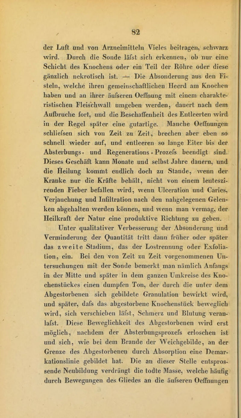 der Luft und von Arzneimillcln Vieles bell ragen, schwarz wird. Durch die Sonde läfst sich erkennen, oh nur eine Schicht des Knochens oder ein Teil der Röhre oder diese gänzlich nekrotisch ist. — Die Absonderung aus den Fi- steln, welche ihren gemeinschaftlichen Ileerd am Knochen haben und an ihrer äufseren Oeffnung mit einem charakte- ristischen Fleischwall umgeben werden, dauert nach dem Aufbruche fort, und die BeschafTenheit des Entleerten wird in der Regel später eine gutartige. Manche Oeffnungen schliefsen sich von Zeit zu Zeit, brechen aber eben so schnell wieder auf, und entleeren so lange Eiter bis der Absterbungs- und Regenerations - Prozefs beendigt sind. Dieses Geschäft kann Monate und selbst Jahre dauern, und die Heilung kommt endlich doch zu Stande, wenn der Kranke nur die Kräfte behält, nicht von einem lenteszi- renden Fieber befallen wird, wenn Ulceration und Caries, Verjauchung und Infiltration nach den nahgelegenen Gelen- ken abgehalten werden können, und wenn man vermag, der Heilkraft der Natur eine produktive Richtung zu geben. Unter qualitativer Verbesserung der Absonderung und Verminderung der Quantität tritt dann früher oder später das zweite Stadium, das der Lostrennung oder Exfolia- tion, ein. Bei den von Zeit zu Zeit vorgenommenen Un- tersuchungen mit der Sonde bemerkt man nämlich Anfangs in der Mitte und später in dem ganzen Umkreise des Kno- chenstückes einen dumpfen Ton, der durch die unter dem Abgestorbenen sich gebildete Granulation bewirkt wird, und später, dafs das abgestorbene Knochenstück beweglich wird, sich verschieben läfst, Schmerz und Blutung veran- lafst. Diese Beweglichkeit des Abgestorbenen wird erst möglich, nachdem der Absterbungsprozefs erloschen ist und sich, wie bei dem Brande der Weichgebilde, an der Grenze des Abgestorbenen durch Absorption eine Demar- kationslinie gebildet hat. Die an dieser Stelle entspros- sende Neubildung verdrängt die todte Masse, welche häufig durch Bewegungen des Gliedes an die äufseren OelTnungen