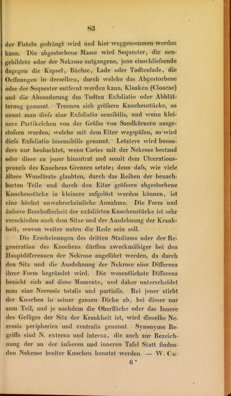 der Fisteln gedrängt wird und hier weggenommen werden kann. Die abgestorbene Masse wird Sequester, die nen- gebildete oder der Nekrose entgangene, jene einschliefsende dagegen die Kapsel, Büchse, Lade oder Todtenlade, die OclFnungen in derselben, durch welche das Abgestorbene oder der Sequester entfernt werden kann, Kloaken (Cloacae) und die Absonderung des Todten Exfoliatio oder Abblät- terung genannt. Treimen sich grölsere Knochenstücke, so nennt man diefs eine Exfoliatio sensibilis, und wenn klei- nere Partikclchcn von der Gröfse von Sandkörnern ausge- stofsen werden, welche mit dem Eiter wegspülen, so wird diefs Exfoliatio inscnsibilis genannt. Letztere wird beson- ders nur beobachtet, wenn Caries mit der Nekrose bestand oder diese zu jener hinzutrat und somit dem Ulcerations- prozefs des Knochens Grenzen setzte; denn dafs, wie viele ältere Wundärzte glaubten, durch das Reiben der benach- barten Teile und durch den Eiter gröfsere abgestorbene Knochenstücke in kleinere aufgelöst werden können, ist eine höchst unwahrscheinliche Annahme. Die Form und äufscre BcschalTenhcit der exfoliirten Knochenstücke ist sehr verschieden nach dem Sitze und der Ausdehnung der Krank- heit, wovon weiter unten die Rede sein soll. Die Erscheinungen des dritten Stadiums oder der Re- generation des Knochens dürften zweckmäfsiger bei den HauptdifTerenzcn der Nekrose angeführt werden, da durch den Sitz und die Ausdehnung der Nekrose eine Differenz ihrer Form begründet wird. Die wesentlichste Differenz bezieht sich auf diese Momente, und daher unterscheidet man eine Necrosis totalis und partialis. Bei jener stirbt der Knochen in seiner ganzen Dicke ab, bei dieser nur zum Teil, und je nachdem die Oberfläche oder das Innere des Gefüges der Sitz der Krankheit ist, wird dieselbe Ne- crosis peripherica und centralis genannt. Synonyme Be- griffe sind N. externa und interna, die aucli zur Bezeich- nung der an der äufseren und inneren Tafel Statt finden- den Nekrose breiter Knochen benutzt werden. — W. €u- 6 *