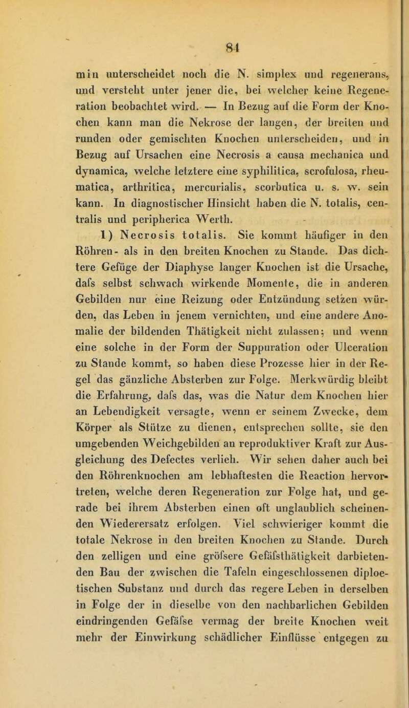 min unterscheidet noch die N. simplex und rcgenerans, und versteht unter jener die, bei welcher keine Regene- ration beobachtet wird. — In Bezug auf die Form der Kno- chen kann man die Nekrose der laugen, der breiten und runden oder gemischten Knochen unlerscheideu, und in Bezug auf Ursachen eine Necrosis a causa mechanica und dynamica, welche letztere eine syphilitica, scrofulosa, rheu- matica, arthritica, mercurialis, scorbutica u. s. w. sein kann. In diagnostischer Hinsicht haben die N. totalis, cen- tralis und peripherica Werth. 1) Necrosis totalis. Sie kommt häufiger in den Röhren - als in den breiten Knochen zu Stande. Das dich- tere Gefüge der Diaphyse langer Knochen ist die Ursache, dafs selbst schwach wirkende Momente, die in anderen Gebilden nur eine Reizung oder Entzündung setzen wür- den, das Leben in jenem vernichten, und eine andere Ano- malie der bildenden Thätigkeit nicht zulassen; und wenn eine solche in der Form der Suppuration oder Ulceration zu Stande kommt, so haben diese Prozesse hier in der Re- gel das gänzliche Absterben zur Folge. Merkwürdig bleibt die Erfahrung, dafs das, was die Natur dem Knochen hier an Lebendigkeit versagte, wenn er seinem Zwecke, dem Körper als Stütze zu dienen, entsprechen sollte, sie den umgebenden Weichgebilden an reproduktiver Kraft zur Aus- gleichung des Defectes verlieh. Wir sehen daher auch bei den Röhrenknochen am lebhaftesten die Reaction hervor- treten, welche deren Regeneration zur Folge hat, und ge- rade bei ihrem Absterben einen oft unglaublich scheinen- den Wiederersatz erfolgen. Viel schwieriger kommt die totale Nekrose in den breiten Knochen zu Stande. Durch den zelligen und eine gröfsere Gefäfsth.Htigkcit darbieten- den Bau der zwischen die Tafeln eingeschlossenen diploe- tischen Substanz und durch das regere Leben in derselben in Folge der in dieselbe von den nachbarlichen Gebilden eindringenden Gefäfse vermag der breite Knochen weit mehr der Einwirkung schädlicher Einflüsse entgegen zu