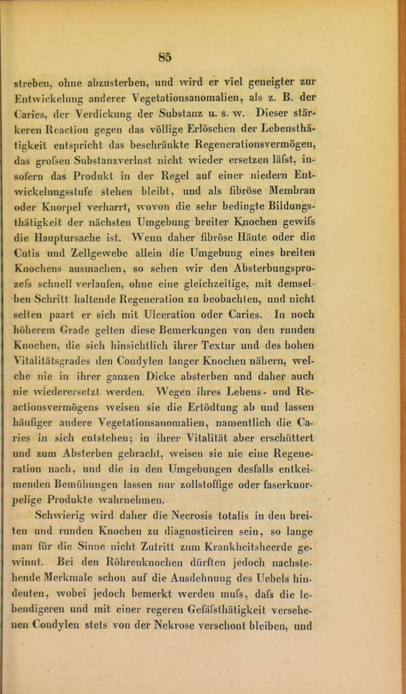 streben, ohne abzusterben, und wird er viel geneigter zur EntWickelung anderer Vegetationsanomalien, als z. B. der Caries, der Verdickung der Substanz u. s. w. Dieser stär- keren Rcaction gegen das völlige Erlöschen der Lebensthä- tigkeit entspricht das beschränkte Regenerationsvermögen, das grofsen Substanzverlust nicht wieder ersetzen läfst, in- sofern das Produkt in der Regel auf einer niedern Ent- wickelungsslufe stehen bleibt, und als fibröse Membran oder Knorpel verharrt, wovon die sehr bedingte Bildungs- thätigkeit der nächsten Umgebung breiter Knochen ge%vifs die Hauptursache ist. Wenn daher fibröse Häute oder die Cutis und Zellgewebe allein die Umgebung eines bi-eiten Knochens ausmachen, so sehen wir den Absterbungspro- zefs schnell vorlaufen, ohne eine gleichzeitige, mit demsel- ben wSchrilt haltende Regeneration zu beobachten, und nicht selten paart er sich mit Ulceration oder Caries. In noch höherem Grade gelten diese Bemerkungen von den runden Knochen, die sich hinsichtlich ihrer Textur und des hohen Vitalitätsgrades den Condylen langer Knochen nähern, wel- che nie in ihrer ganzen Dicke absterben und daher auch nie wiederersetzt werden. Wegen ihres Lebens- und Re- actionsvermögens weisen sie die Ertödtung ab und lassen häufiger andere Vegetationsanomalien, namentlich die Ca- ries in sich entstehen; in ihrer Vitalität aber erschüttert und zum Absterben gebracht, weisen sie nie eine Regene- ration nach, und die in den Umgebungen desfalls entkei- menden Bemühungen lassen nur zollstoffige oder faserknor- pelige Produkte wahrnehmen. Schwierig wird daher die Necrosis totalis in den brei- ten und runden Knochen zu diagnosticiren sein, so lange man für die Sinne nicht Zutritt zum Krankheitsheerde ge- winnt. Bei den Röljrenknochen dürften jedoch nachste- hende Merkmale schon auf die Ausdehnung des Uebcls hin- deuten, wobei jedoch bemerkt werden mufs, dafs die le- bendigeren und mit einer regeren Gefäl'slhätigkeit versehe- nen Condylen stets von der Nekrose verschont bleiben, und